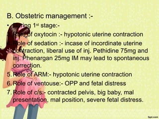 B. Obstetric management :-
• During 1st stage:-
3.Role of oxytocin :- hypotonic uterine contraction
4.Role of sedation :- incase of incordinate uterine
contraction, liberal use of inj. Pethidine 75mg and
inj. Phenargan 25mg IM may lead to spontaneous
correction.
5.Role of ARM:- hypotonic uterine contraction
6.Role of ventouse:- OPP and fetal distress
7.Role of c/s:- contracted pelvis, big baby, mal
presentation, mal position, severe fetal distress.
 