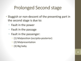 Prolonged Second stage
• Sluggish or non-descent of the presenting part in
the second stage is due to:
• Fault in the power
• Fault in the passage
• Fault in the passenger:
• (1) Malposition (occipito-posterior)
• (2) Malpresentation
• (3) Big baby
10
 