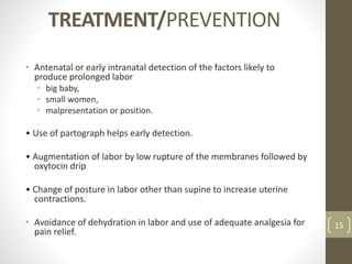 TREATMENT/PREVENTION
• Antenatal or early intranatal detection of the factors likely to
produce prolonged labor
• big baby,
• small women,
• malpresentation or position.
• Use of partograph helps early detection.
• Augmentation of labor by low rupture of the membranes followed by
oxytocin drip
• Change of posture in labor other than supine to increase uterine
contractions.
• Avoidance of dehydration in labor and use of adequate analgesia for
pain relief.
15
 
