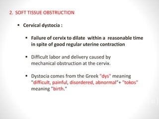 2. SOFT TISSUE OBSTRUCTION
 Cervical dystocia :
 Failure of cervix to dilate within a reasonable time
in spite of good regular uterine contraction
 Difficult labor and delivery caused by
mechanical obstruction at the cervix.
 Dystocia comes from the Greek "dys" meaning
"difficult, painful, disordered, abnormal”+ "tokos"
meaning "birth."
21
 