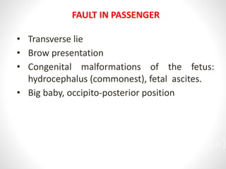 FAULT IN PASSENGER
• Transverse lie
• Brow presentation
• Congenital malformations of the fetus:
hydrocephalus (commonest), fetal ascites.
• Big baby, occipito-posterior position
22
 