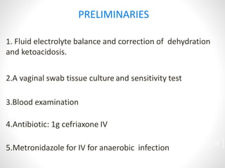 PRELIMINARIES
1. Fluid electrolyte balance and correction of dehydration
and ketoacidosis.
2.A vaginal swab tissue culture and sensitivity test
3.Blood examination
4.Antibiotic: 1g cefriaxone IV
5.Metronidazole for IV for anaerobic infection
29
 