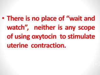 • There is no place of “wait and
watch”, neither is any scope
of using oxytocin to stimulate
uterine contraction.
31
 