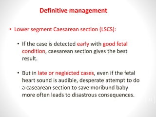 • Lower segment Caesarean section (LSCS):
• If the case is detected early with good fetal
condition, caesarean section gives the best
result.
• But in late or neglected cases, even if the fetal
heart sound is audible, desperate attempt to do
a casearean section to save moribund baby
more often leads to disastrous consequences.
Definitive management
32
 