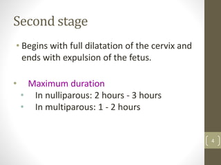 Second stage
• Begins with full dilatation of the cervix and
ends with expulsion of the fetus.
• Maximum duration
• In nulliparous: 2 hours - 3 hours
• In multiparous: 1 - 2 hours
4
 