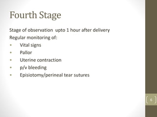 Fourth Stage
Stage of observation upto 1 hour after delivery
Regular monitoring of:
• Vital signs
• Pallor
• Uterine contraction
• p/v bleeding
• Episiotomy/perineal tear sutures
6
 