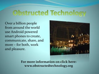 Over a billion people
from around the world
use Android powered
smart phones to create,
communicate, share, and
more – for both, work
and pleasure.
For more information on click here:
www.obstructedtechnology.org
 