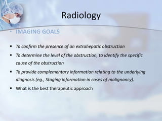 Radiology
• IMAGING GOALS
 To confirm the presence of an extrahepatic obstruction
 To determine the level of the obstruction, to identify the specific
cause of the obstruction
 To provide complementary information relating to the underlying
diagnosis (eg., Staging information in cases of malignancy).
 What is the best therapeutic approach
 