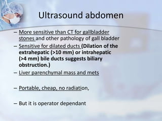 Ultrasound abdomen
– More sensitive than CT for gallbladder
stones and other pathology of gall bladder
– Sensitive for dilated ducts (Dilation of the
extrahepatic (>10 mm) or intrahepatic
(>4 mm) bile ducts suggests biliary
obstruction.)
– Liver parenchymal mass and mets
– Portable, cheap, no radiation,
– But it is operator dependant
 