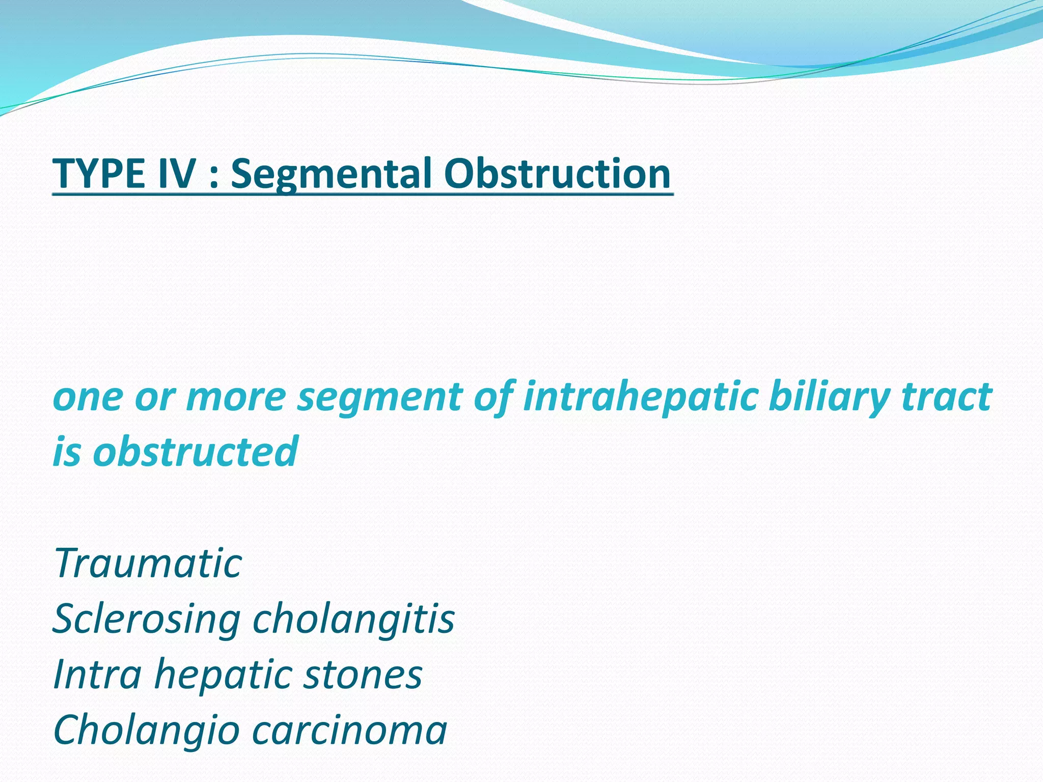 TYPE IV : Segmental Obstruction
one or more segment of intrahepatic biliary tract
is obstructed
Traumatic
Sclerosing cholangitis
Intra hepatic stones
Cholangio carcinoma
 