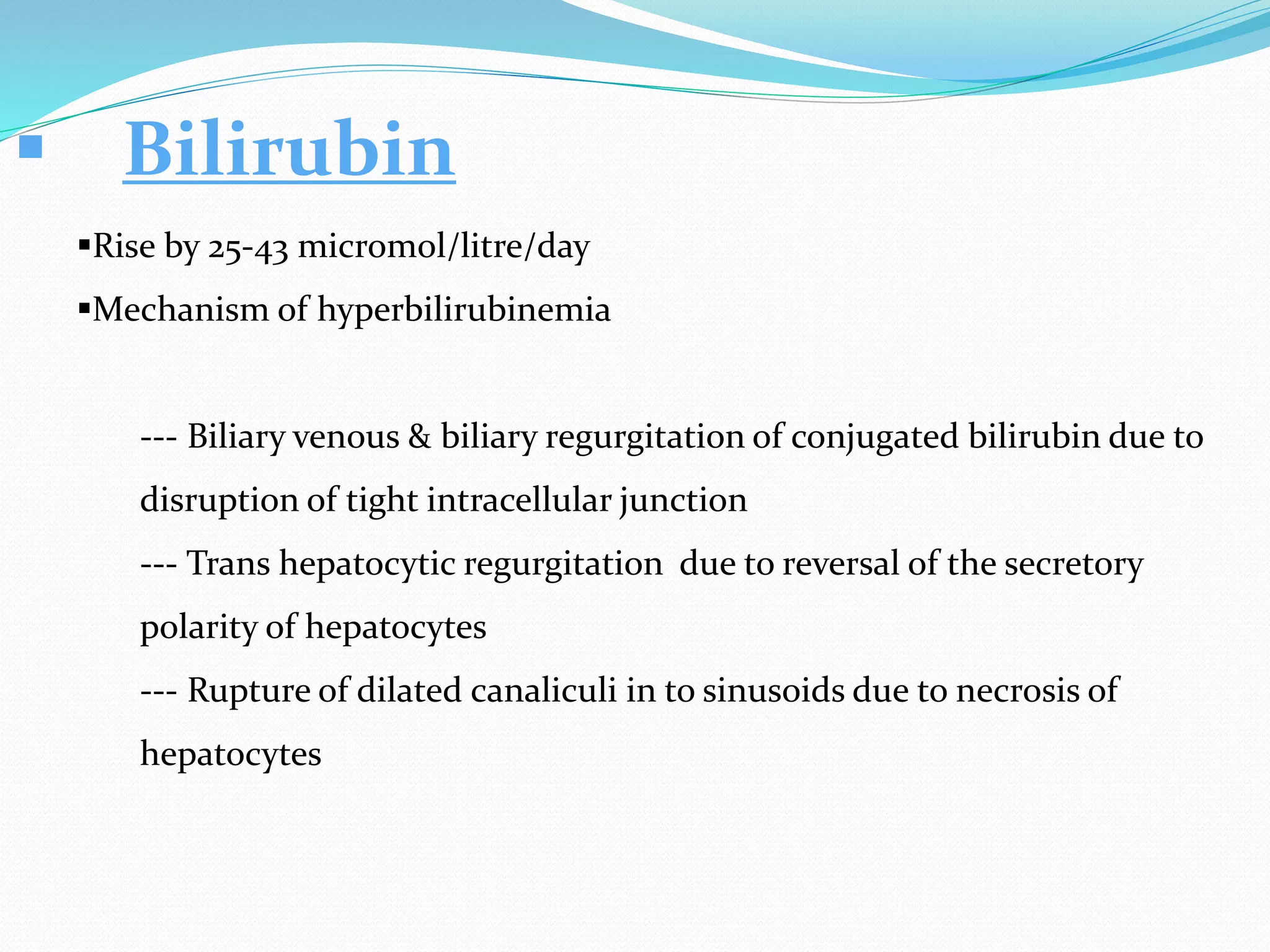  Bilirubin
Rise by 25-43 micromol/litre/day
Mechanism of hyperbilirubinemia
--- Biliary venous & biliary regurgitation of conjugated bilirubin due to
disruption of tight intracellular junction
--- Trans hepatocytic regurgitation due to reversal of the secretory
polarity of hepatocytes
--- Rupture of dilated canaliculi in to sinusoids due to necrosis of
hepatocytes
 