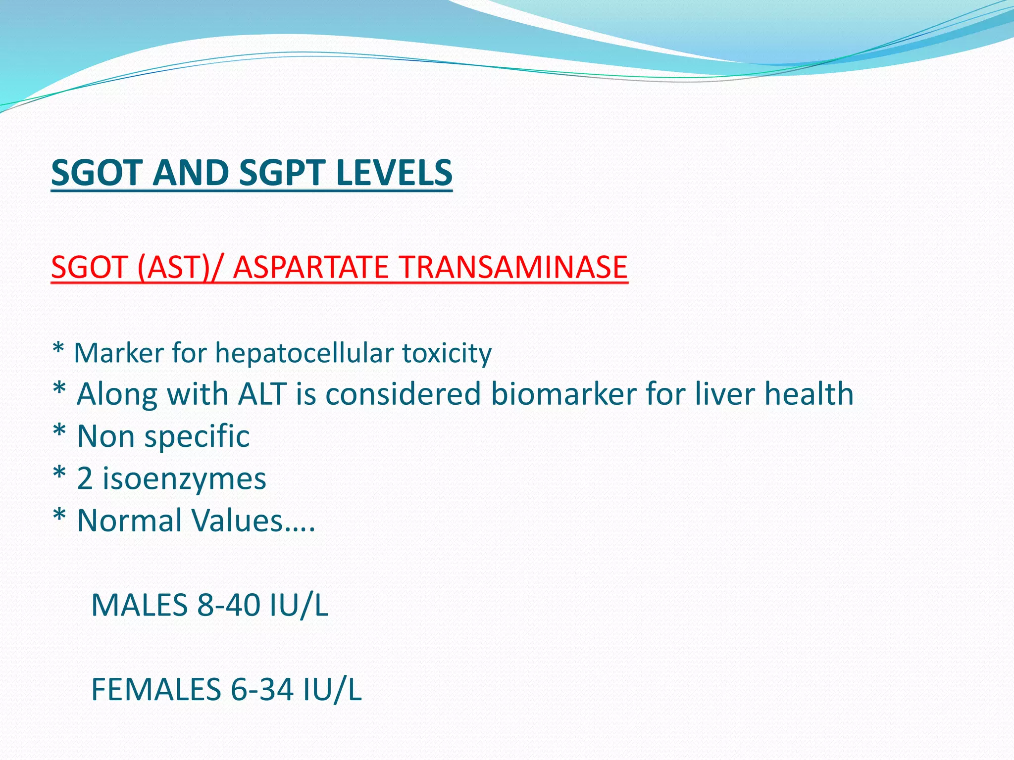 SGOT AND SGPT LEVELS
SGOT (AST)/ ASPARTATE TRANSAMINASE
* Marker for hepatocellular toxicity
* Along with ALT is considered biomarker for liver health
* Non specific
* 2 isoenzymes
* Normal Values….
MALES 8-40 IU/L
FEMALES 6-34 IU/L
 