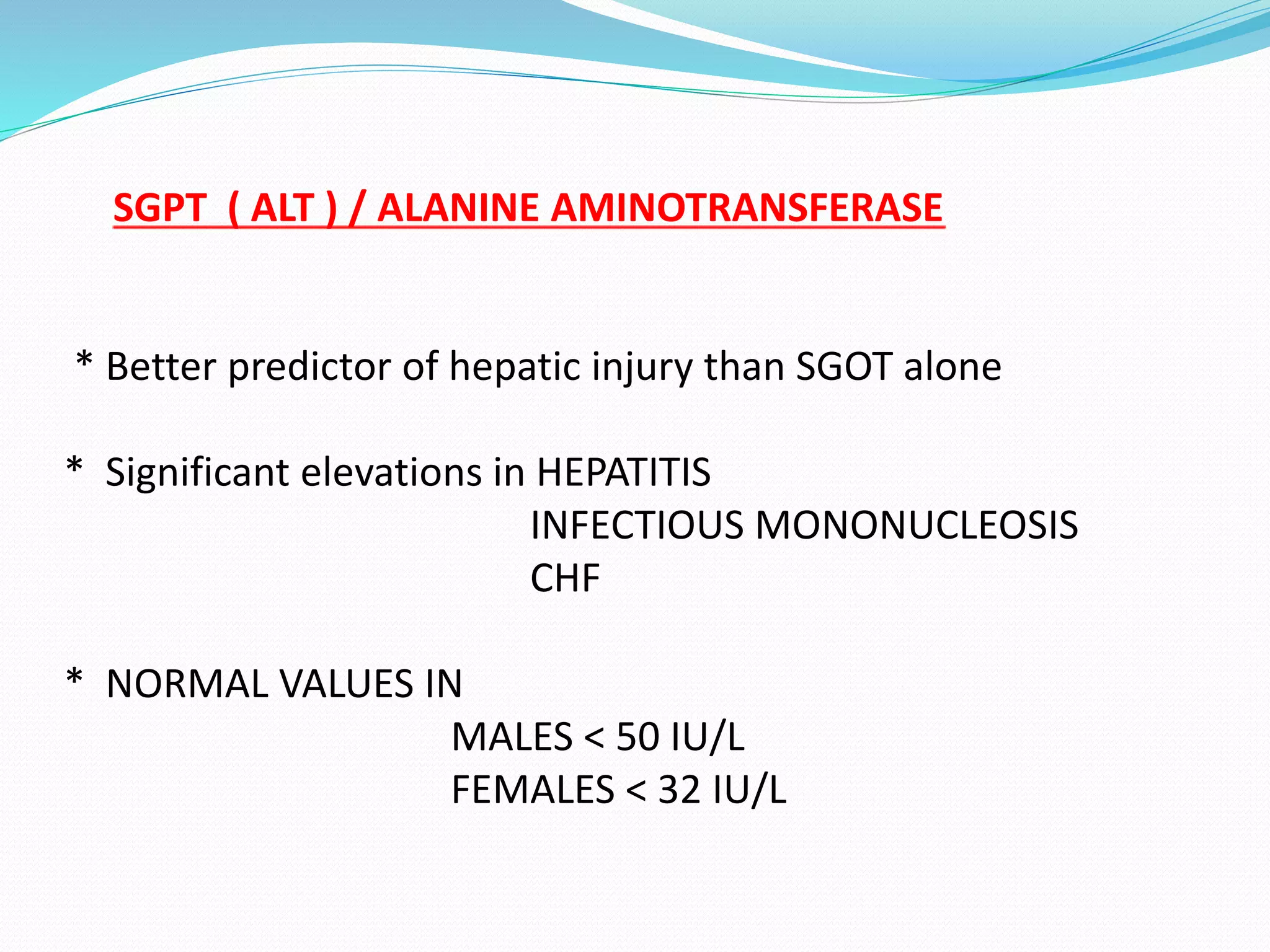 SGPT ( ALT ) / ALANINE AMINOTRANSFERASE
* Better predictor of hepatic injury than SGOT alone
* Significant elevations in HEPATITIS
INFECTIOUS MONONUCLEOSIS
CHF
* NORMAL VALUES IN
MALES < 50 IU/L
FEMALES < 32 IU/L
 