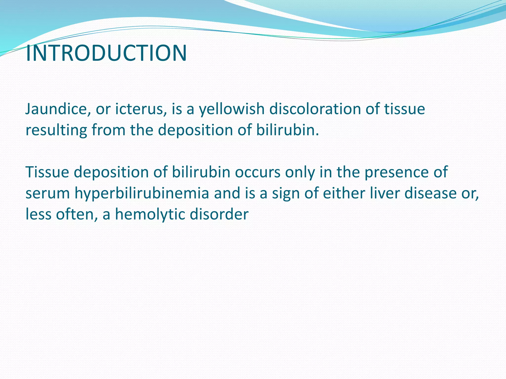 INTRODUCTION
Jaundice, or icterus, is a yellowish discoloration of tissue
resulting from the deposition of bilirubin.
Tissue deposition of bilirubin occurs only in the presence of
serum hyperbilirubinemia and is a sign of either liver disease or,
less often, a hemolytic disorder
 
