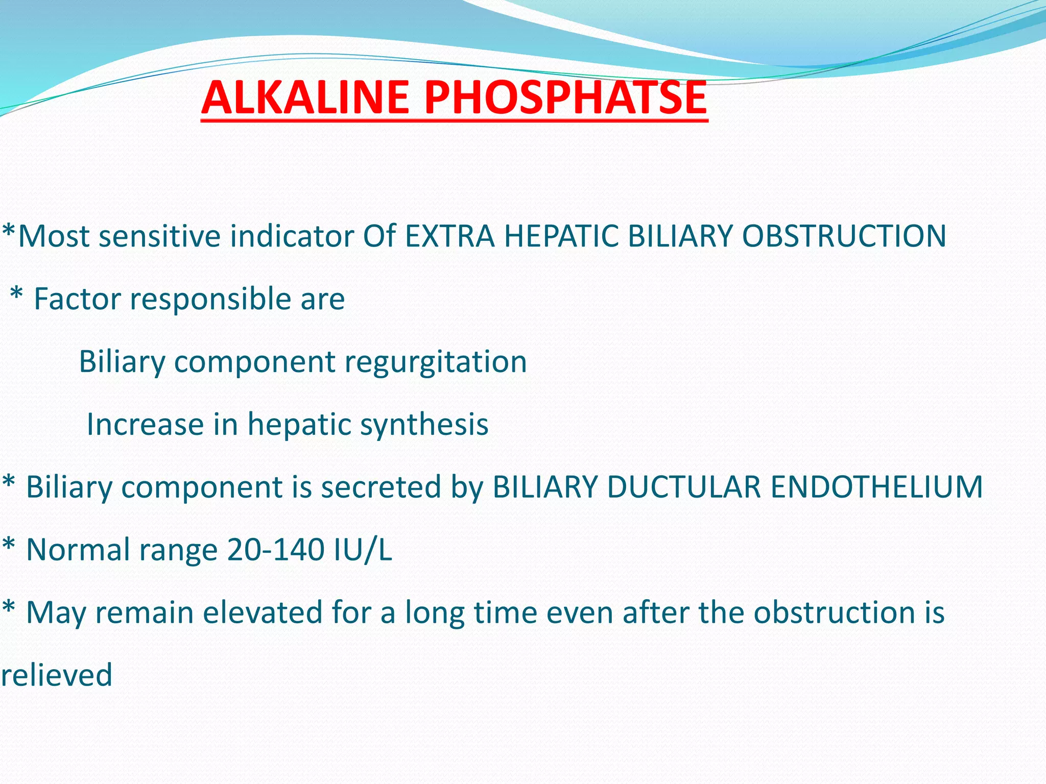 ALKALINE PHOSPHATSE
*Most sensitive indicator Of EXTRA HEPATIC BILIARY OBSTRUCTION
* Factor responsible are
Biliary component regurgitation
Increase in hepatic synthesis
* Biliary component is secreted by BILIARY DUCTULAR ENDOTHELIUM
* Normal range 20-140 IU/L
* May remain elevated for a long time even after the obstruction is
relieved
 