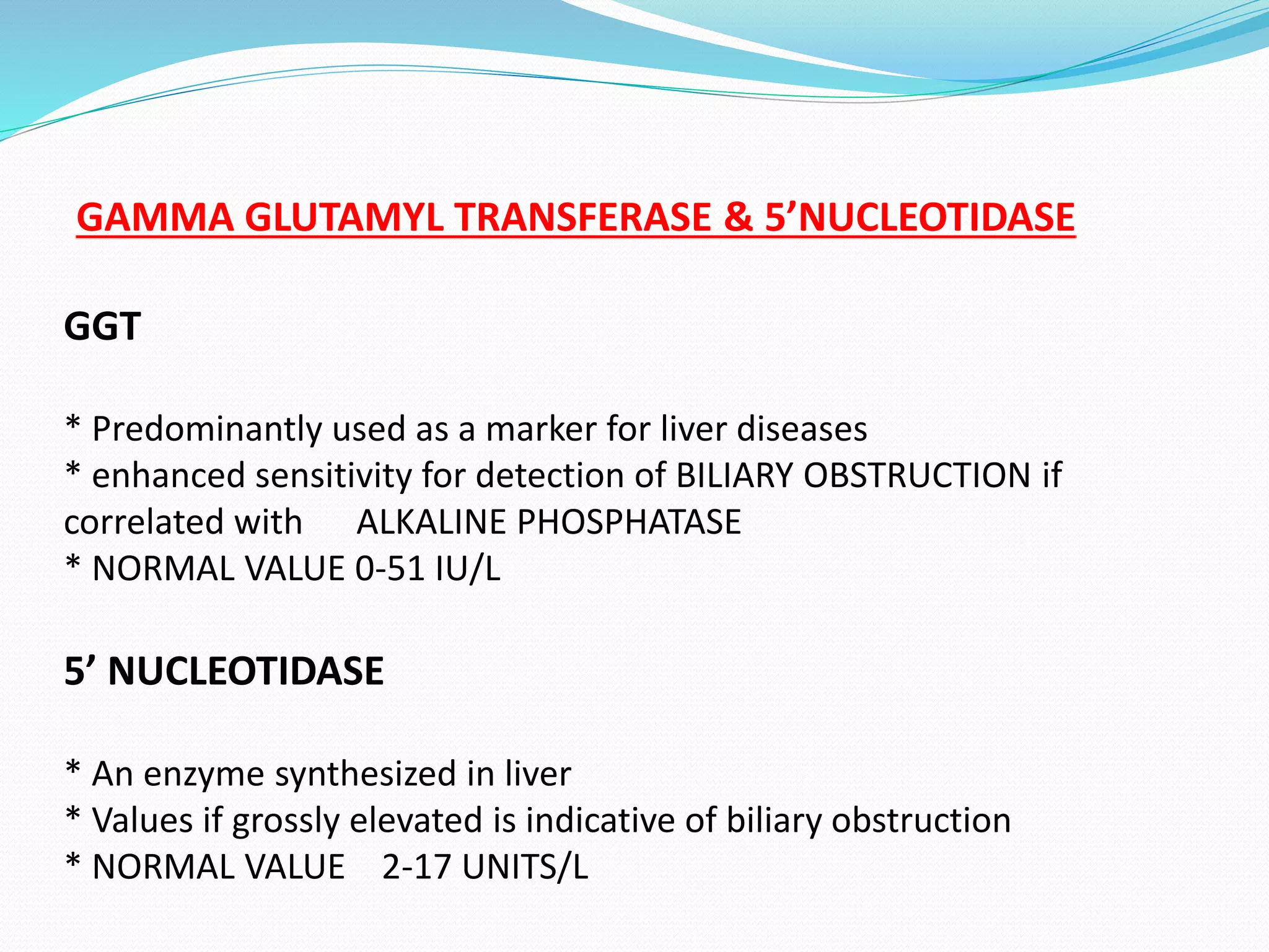 GAMMA GLUTAMYL TRANSFERASE & 5’NUCLEOTIDASE
GGT
* Predominantly used as a marker for liver diseases
* enhanced sensitivity for detection of BILIARY OBSTRUCTION if
correlated with ALKALINE PHOSPHATASE
* NORMAL VALUE 0-51 IU/L
5’ NUCLEOTIDASE
* An enzyme synthesized in liver
* Values if grossly elevated is indicative of biliary obstruction
* NORMAL VALUE 2-17 UNITS/L
 