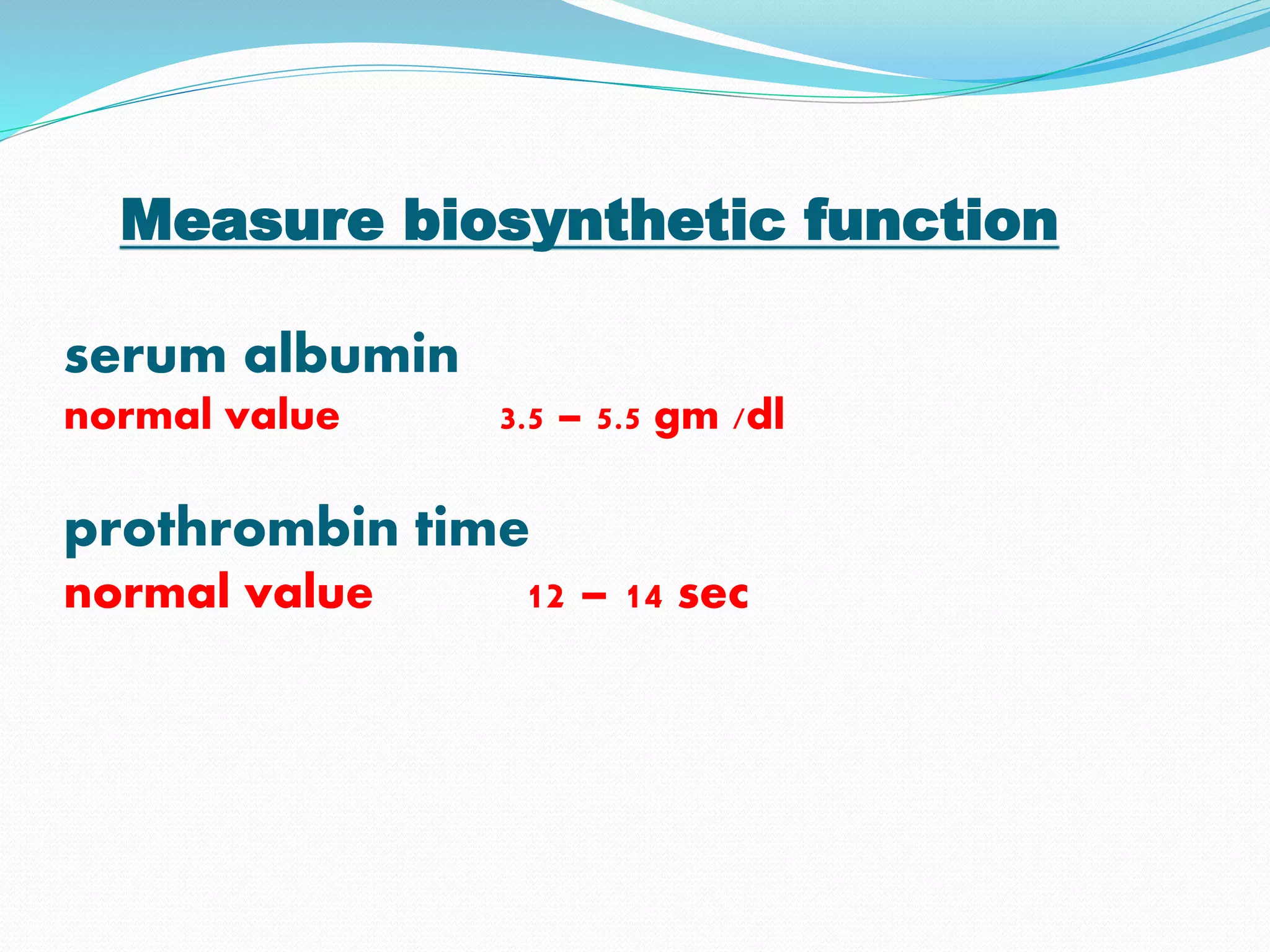 Measure biosynthetic function
serum albumin
normal value 3.5 – 5.5 gm /dl
prothrombin time
normal value 12 – 14 sec
 