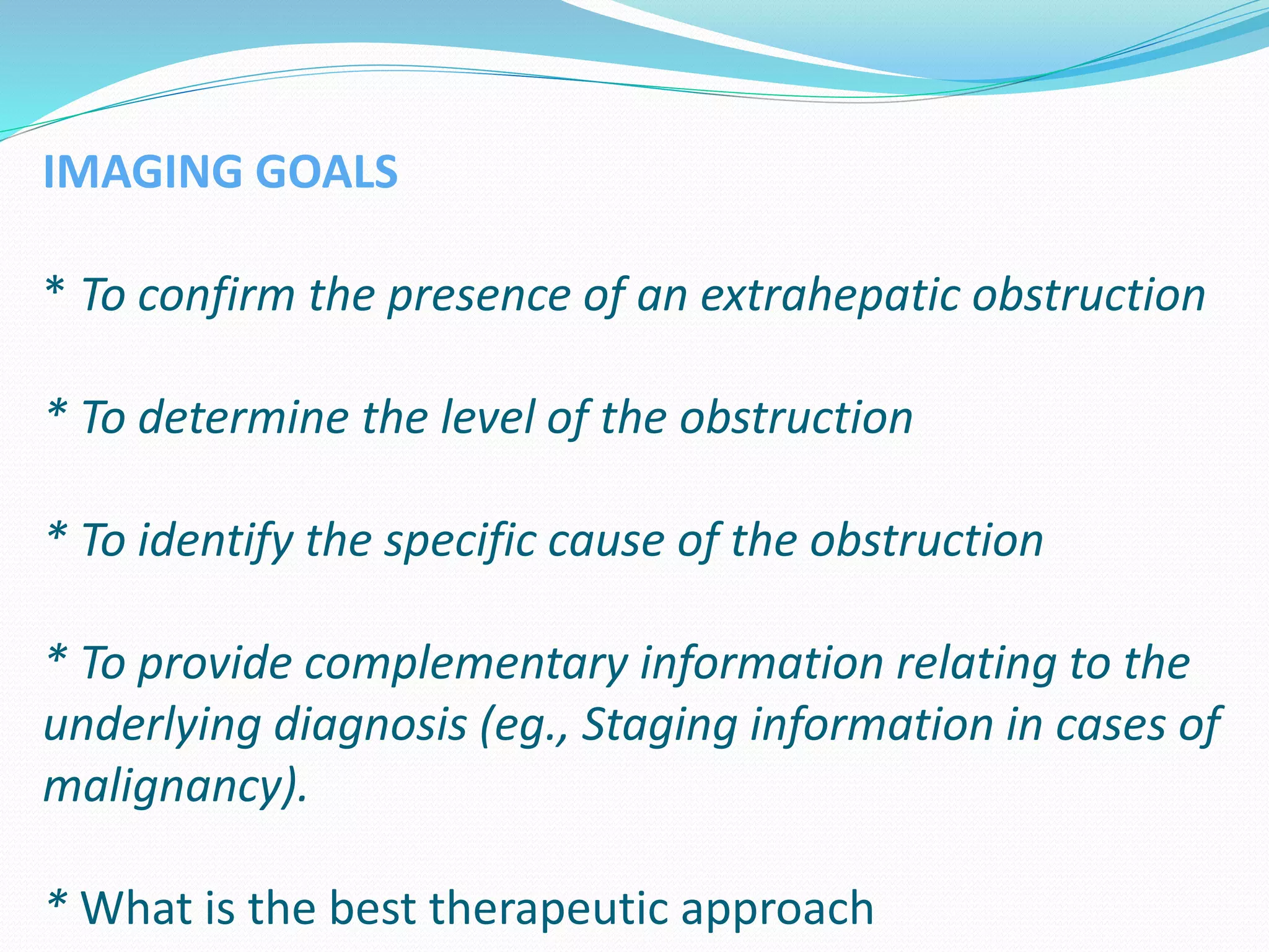 IMAGING GOALS
* To confirm the presence of an extrahepatic obstruction
* To determine the level of the obstruction
* To identify the specific cause of the obstruction
* To provide complementary information relating to the
underlying diagnosis (eg., Staging information in cases of
malignancy).
* What is the best therapeutic approach
 