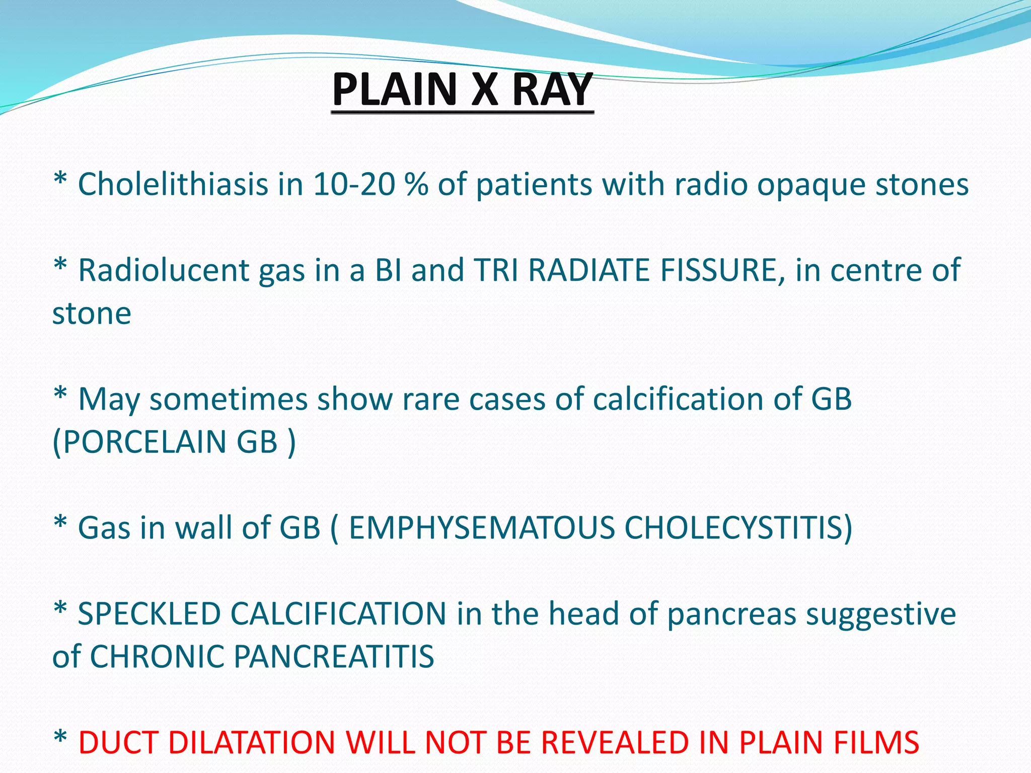 PLAIN X RAY
* Cholelithiasis in 10-20 % of patients with radio opaque stones
* Radiolucent gas in a BI and TRI RADIATE FISSURE, in centre of
stone
* May sometimes show rare cases of calcification of GB
(PORCELAIN GB )
* Gas in wall of GB ( EMPHYSEMATOUS CHOLECYSTITIS)
* SPECKLED CALCIFICATION in the head of pancreas suggestive
of CHRONIC PANCREATITIS
* DUCT DILATATION WILL NOT BE REVEALED IN PLAIN FILMS
 