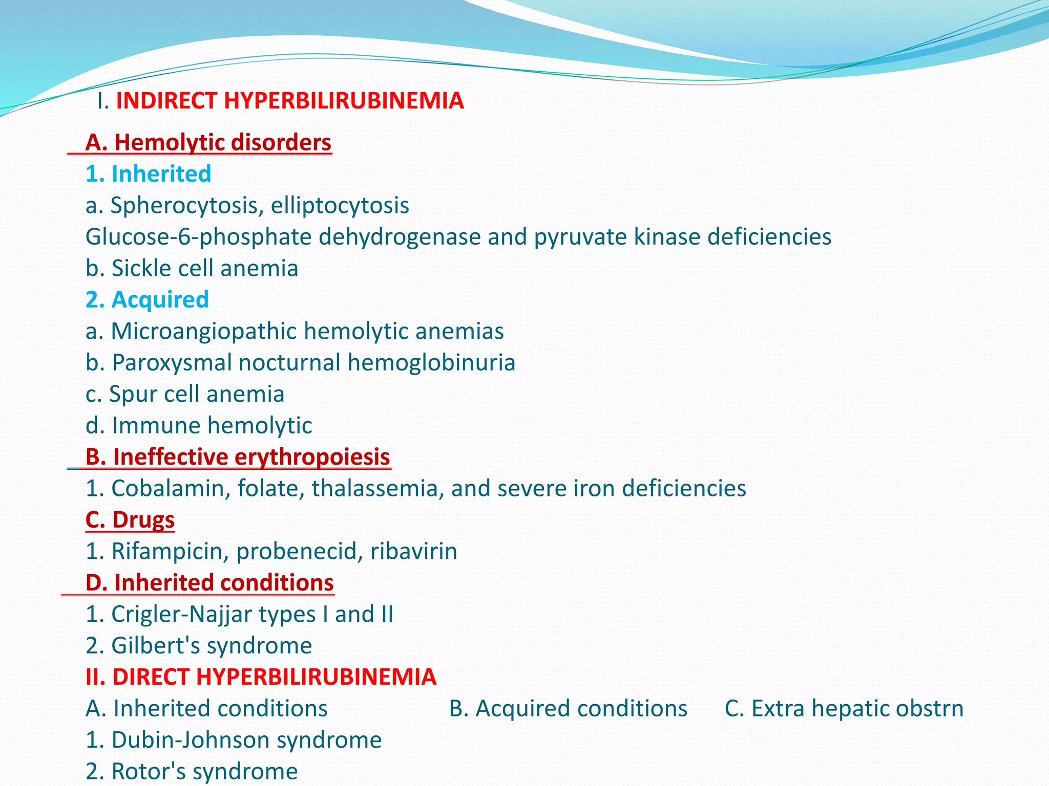 I. INDIRECT HYPERBILIRUBINEMIA
A. Hemolytic disorders
1. Inherited
a. Spherocytosis, elliptocytosis
Glucose-6-phosphate dehydrogenase and pyruvate kinase deficiencies
b. Sickle cell anemia
2. Acquired
a. Microangiopathic hemolytic anemias
b. Paroxysmal nocturnal hemoglobinuria
c. Spur cell anemia
d. Immune hemolytic
B. Ineffective erythropoiesis
1. Cobalamin, folate, thalassemia, and severe iron deficiencies
C. Drugs
1. Rifampicin, probenecid, ribavirin
D. Inherited conditions
1. Crigler-Najjar types I and II
2. Gilbert's syndrome
II. DIRECT HYPERBILIRUBINEMIA
A. Inherited conditions B. Acquired conditions C. Extra hepatic obstrn
1. Dubin-Johnson syndrome
2. Rotor's syndrome
 