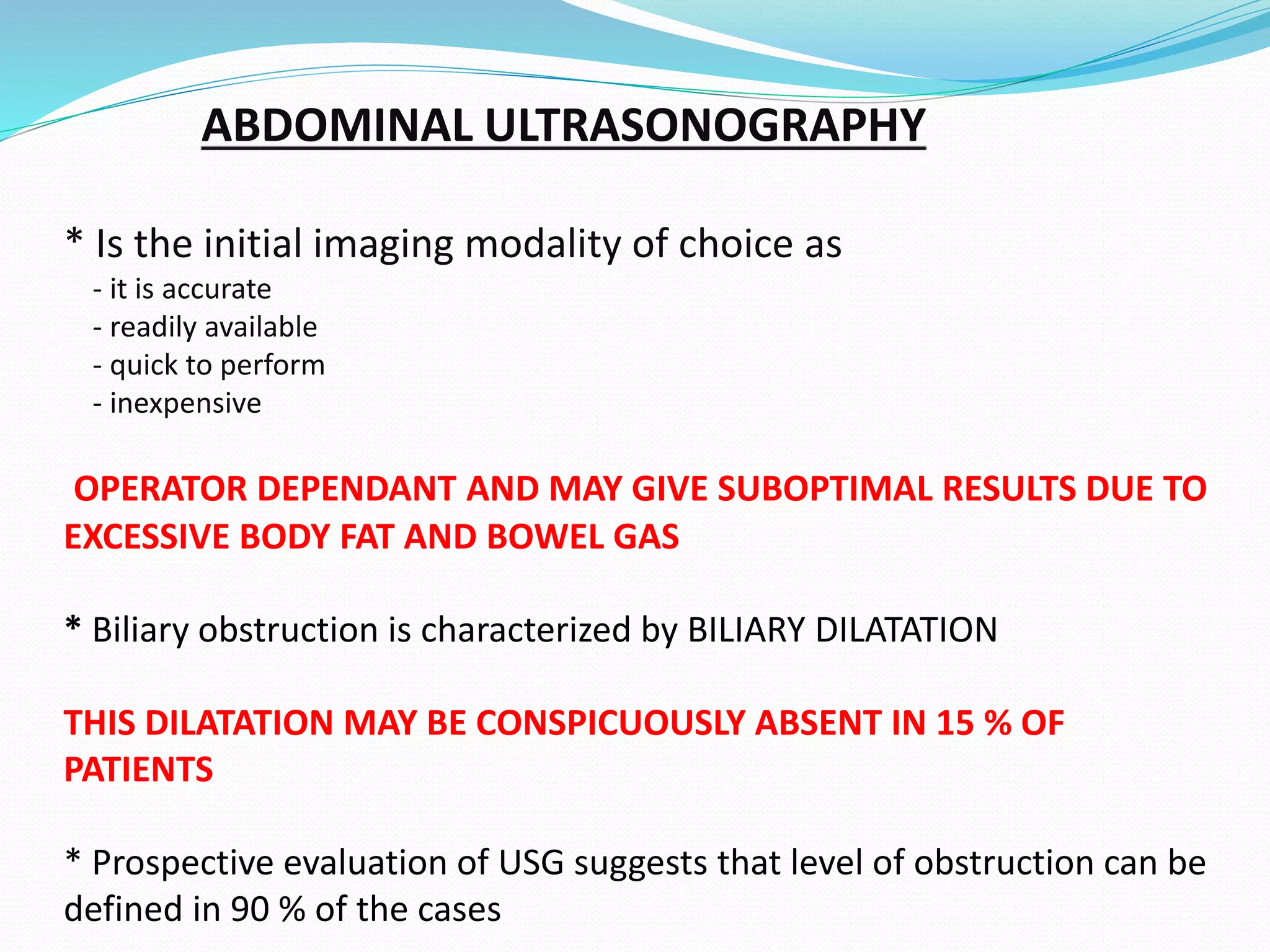 ABDOMINAL ULTRASONOGRAPHY
* Is the initial imaging modality of choice as
- it is accurate
- readily available
- quick to perform
- inexpensive
OPERATOR DEPENDANT AND MAY GIVE SUBOPTIMAL RESULTS DUE TO
EXCESSIVE BODY FAT AND BOWEL GAS
* Biliary obstruction is characterized by BILIARY DILATATION
THIS DILATATION MAY BE CONSPICUOUSLY ABSENT IN 15 % OF
PATIENTS
* Prospective evaluation of USG suggests that level of obstruction can be
defined in 90 % of the cases
 
