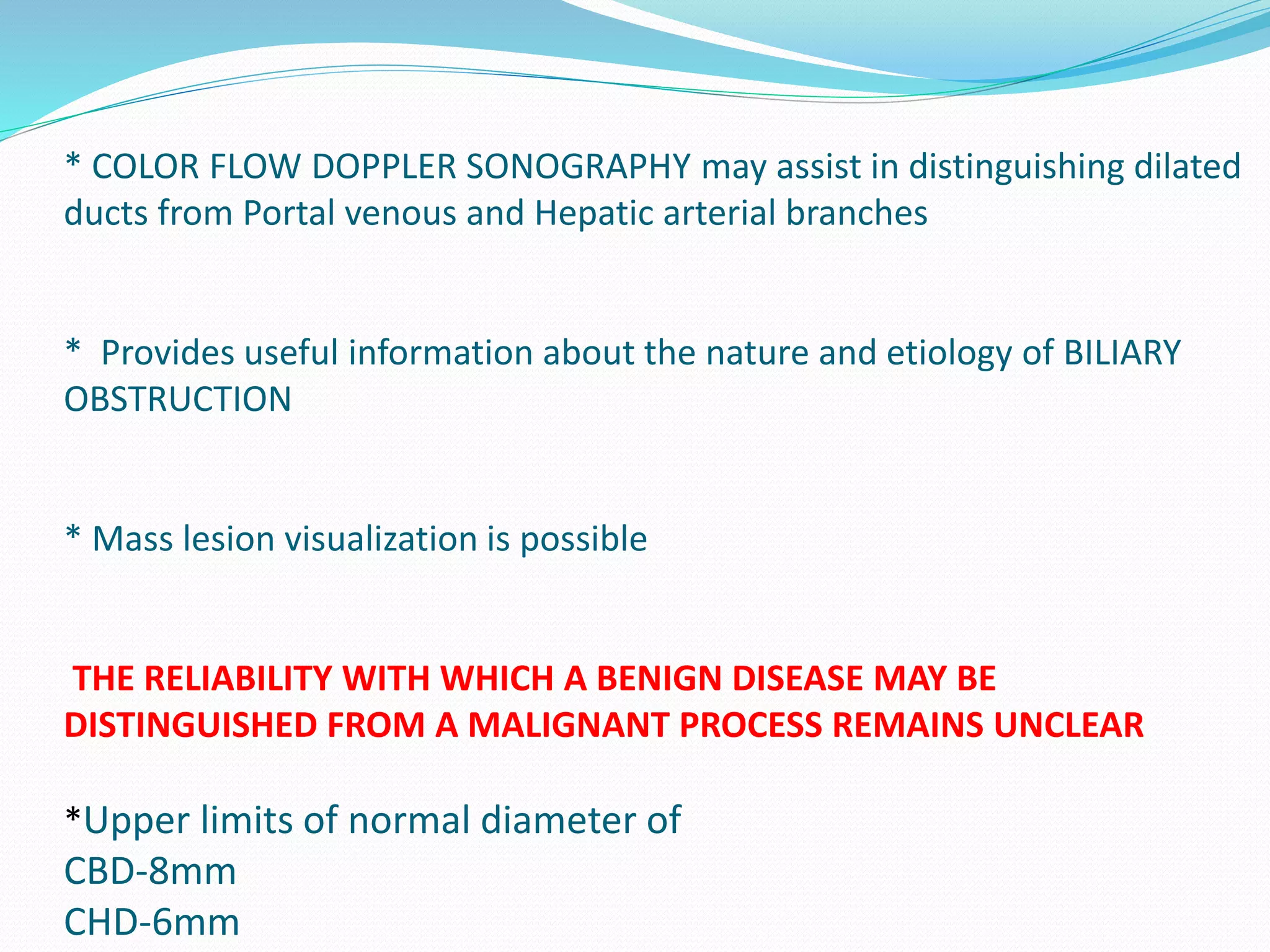 * COLOR FLOW DOPPLER SONOGRAPHY may assist in distinguishing dilated
ducts from Portal venous and Hepatic arterial branches
* Provides useful information about the nature and etiology of BILIARY
OBSTRUCTION
* Mass lesion visualization is possible
THE RELIABILITY WITH WHICH A BENIGN DISEASE MAY BE
DISTINGUISHED FROM A MALIGNANT PROCESS REMAINS UNCLEAR
*Upper limits of normal diameter of
CBD-8mm
CHD-6mm
 