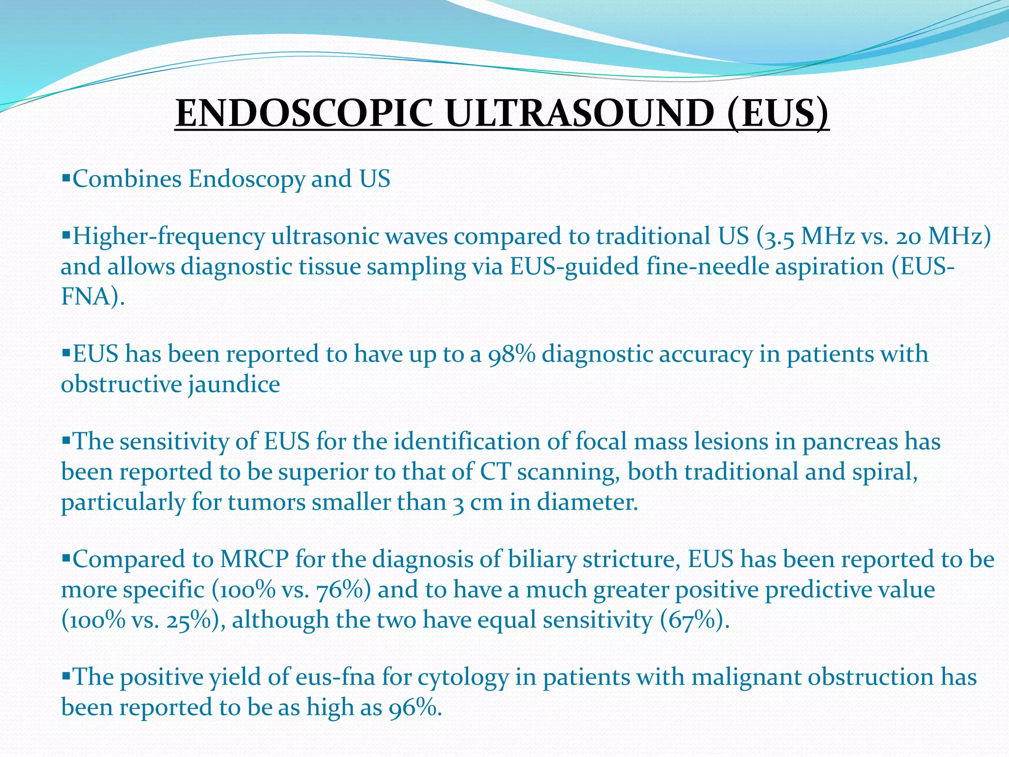 ENDOSCOPIC ULTRASOUND (EUS)
Combines Endoscopy and US
Higher-frequency ultrasonic waves compared to traditional US (3.5 MHz vs. 20 MHz)
and allows diagnostic tissue sampling via EUS-guided fine-needle aspiration (EUS-
FNA).
EUS has been reported to have up to a 98% diagnostic accuracy in patients with
obstructive jaundice
The sensitivity of EUS for the identification of focal mass lesions in pancreas has
been reported to be superior to that of CT scanning, both traditional and spiral,
particularly for tumors smaller than 3 cm in diameter.
Compared to MRCP for the diagnosis of biliary stricture, EUS has been reported to be
more specific (100% vs. 76%) and to have a much greater positive predictive value
(100% vs. 25%), although the two have equal sensitivity (67%).
The positive yield of eus-fna for cytology in patients with malignant obstruction has
been reported to be as high as 96%.
 