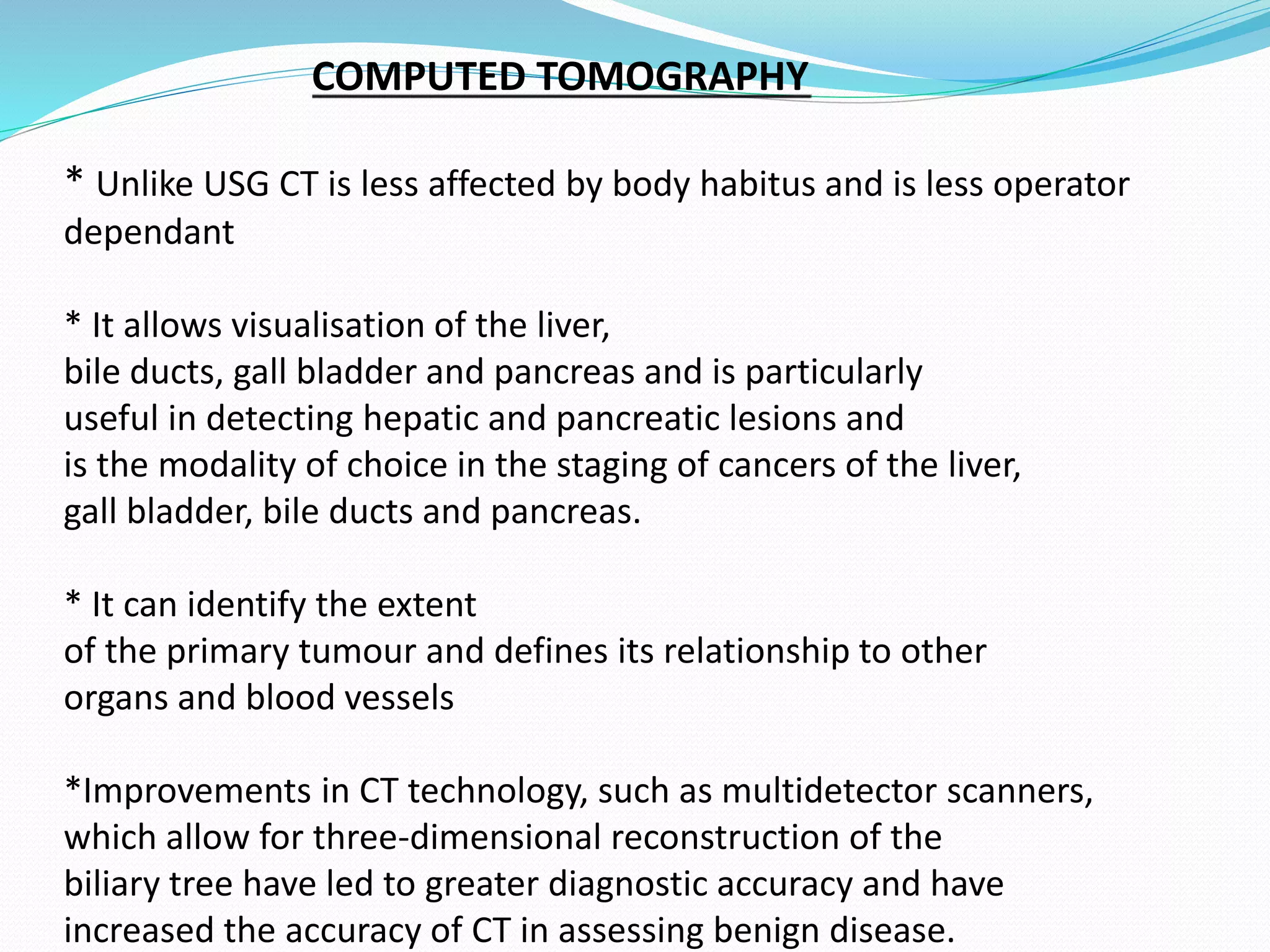 COMPUTED TOMOGRAPHY
* Unlike USG CT is less affected by body habitus and is less operator
dependant
* It allows visualisation of the liver,
bile ducts, gall bladder and pancreas and is particularly
useful in detecting hepatic and pancreatic lesions and
is the modality of choice in the staging of cancers of the liver,
gall bladder, bile ducts and pancreas.
* It can identify the extent
of the primary tumour and defines its relationship to other
organs and blood vessels
*Improvements in CT technology, such as multidetector scanners,
which allow for three-dimensional reconstruction of the
biliary tree have led to greater diagnostic accuracy and have
increased the accuracy of CT in assessing benign disease.
 