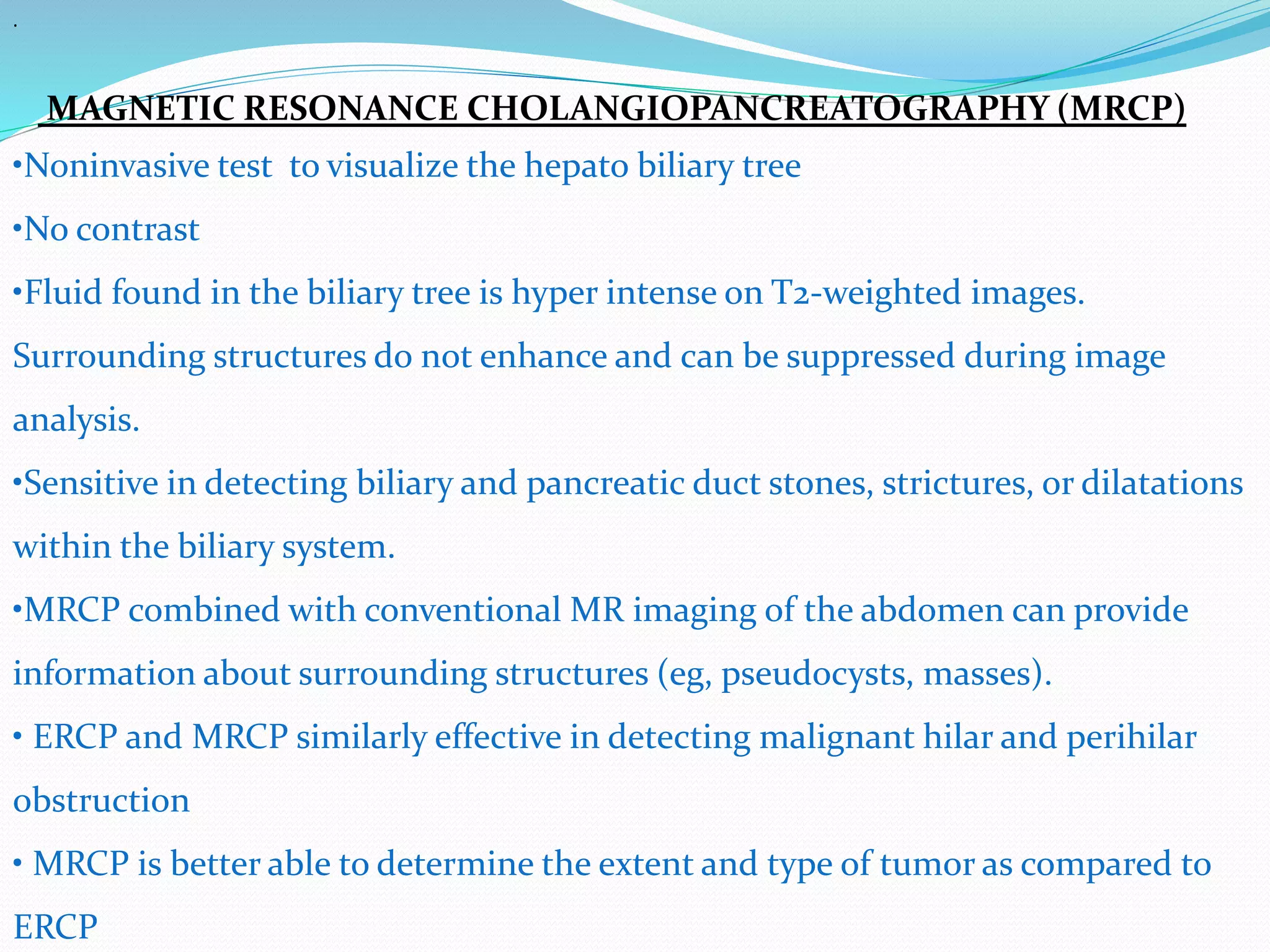 .
MAGNETIC RESONANCE CHOLANGIOPANCREATOGRAPHY (MRCP)
•Noninvasive test to visualize the hepato biliary tree
•No contrast
•Fluid found in the biliary tree is hyper intense on T2-weighted images.
Surrounding structures do not enhance and can be suppressed during image
analysis.
•Sensitive in detecting biliary and pancreatic duct stones, strictures, or dilatations
within the biliary system.
•MRCP combined with conventional MR imaging of the abdomen can provide
information about surrounding structures (eg, pseudocysts, masses).
• ERCP and MRCP similarly effective in detecting malignant hilar and perihilar
obstruction
• MRCP is better able to determine the extent and type of tumor as compared to
ERCP
 