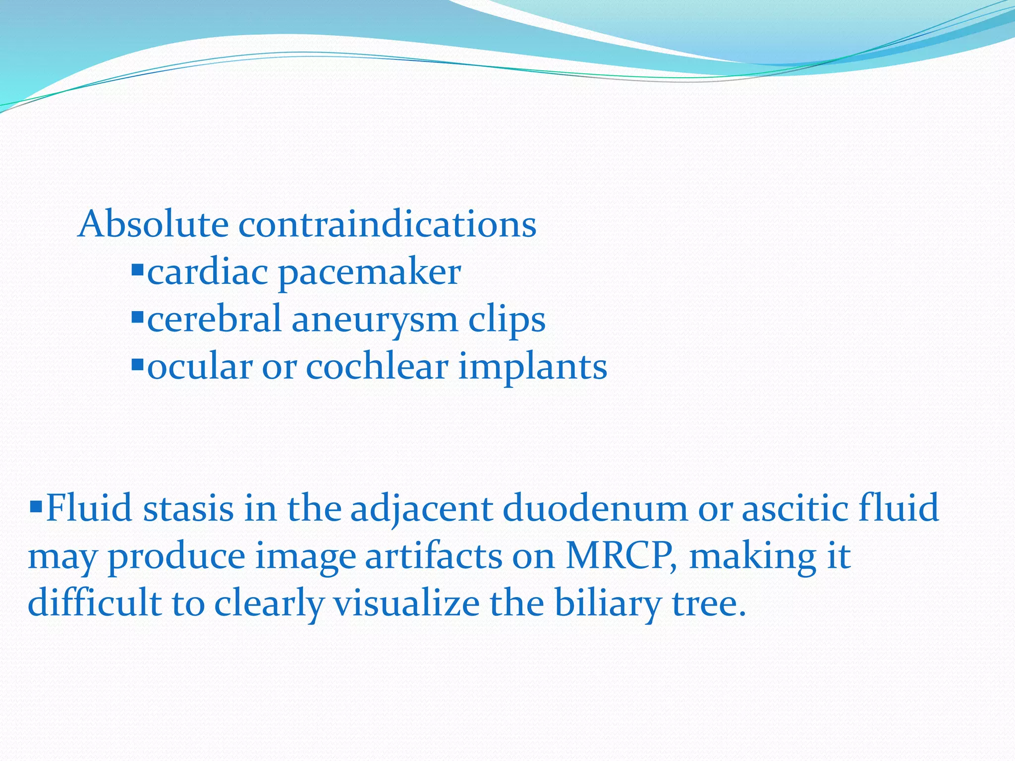 Absolute contraindications
cardiac pacemaker
cerebral aneurysm clips
ocular or cochlear implants
Fluid stasis in the adjacent duodenum or ascitic fluid
may produce image artifacts on MRCP, making it
difficult to clearly visualize the biliary tree.
 