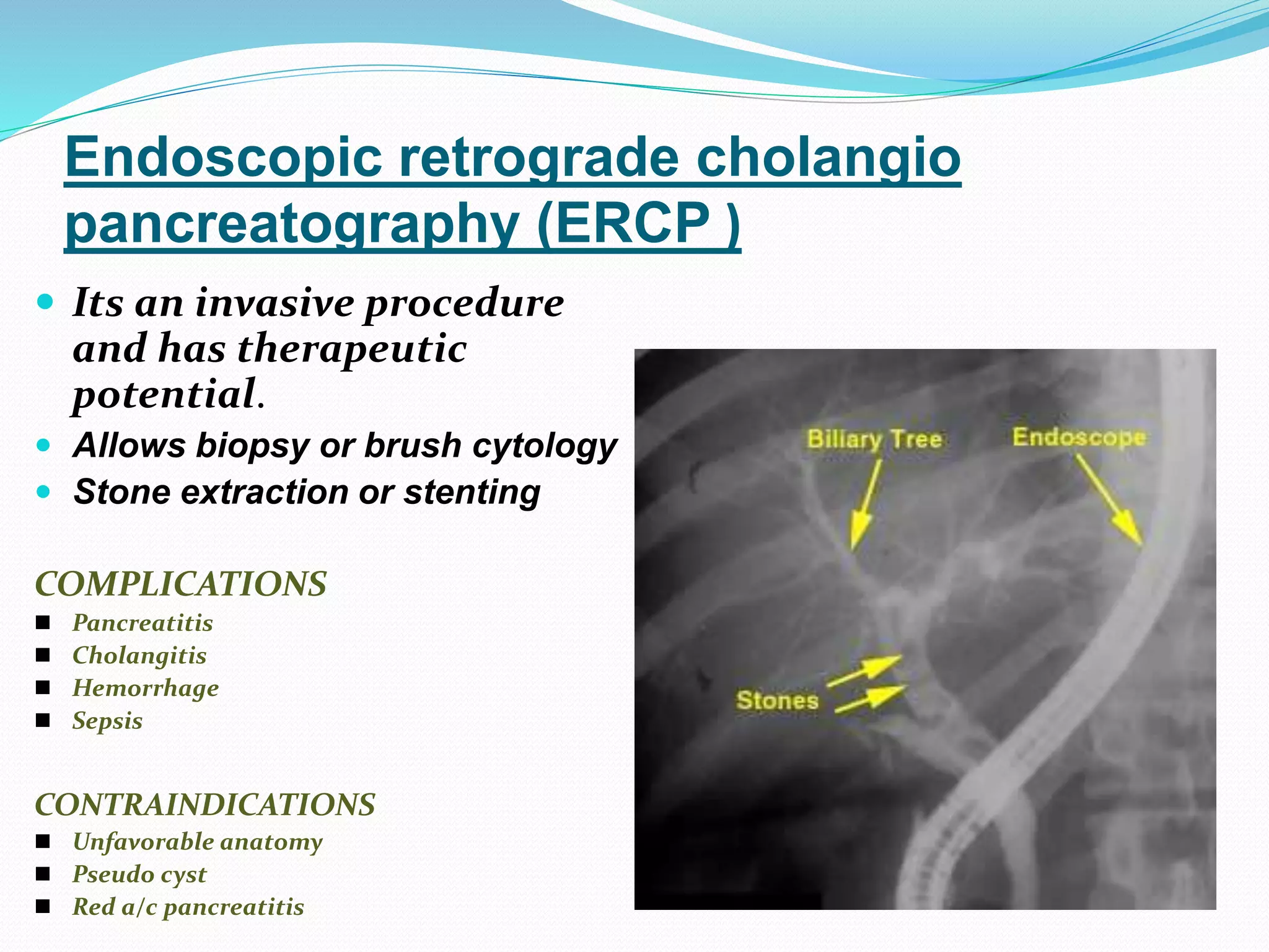 Endoscopic retrograde cholangio
pancreatography (ERCP )
 Its an invasive procedure
and has therapeutic
potential.
 Allows biopsy or brush cytology
 Stone extraction or stenting
COMPLICATIONS
 Pancreatitis
 Cholangitis
 Hemorrhage
 Sepsis
CONTRAINDICATIONS
 Unfavorable anatomy
 Pseudo cyst
 Red a/c pancreatitis
 