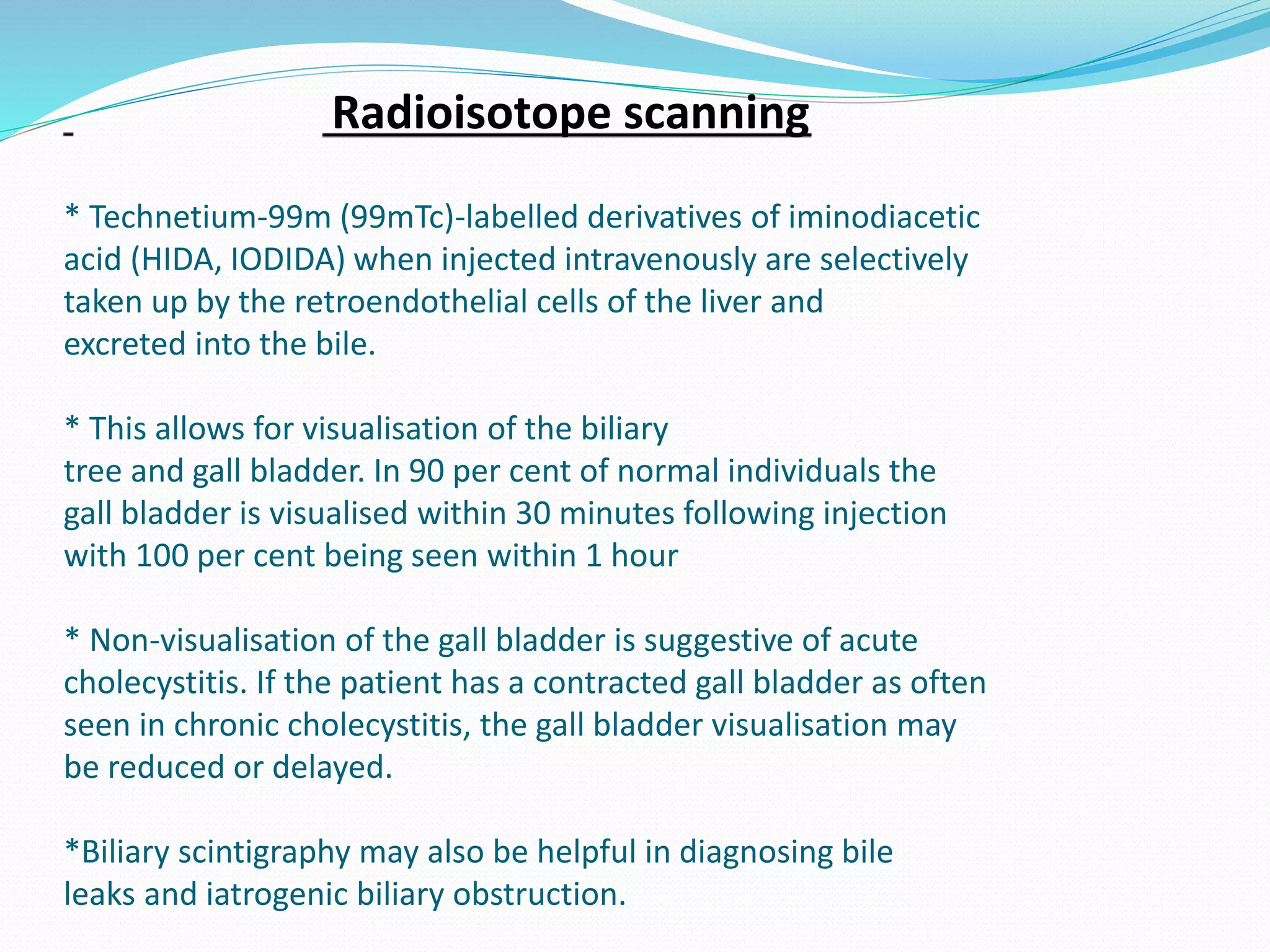 Radioisotope scanning
* Technetium-99m (99mTc)-labelled derivatives of iminodiacetic
acid (HIDA, IODIDA) when injected intravenously are selectively
taken up by the retroendothelial cells of the liver and
excreted into the bile.
* This allows for visualisation of the biliary
tree and gall bladder. In 90 per cent of normal individuals the
gall bladder is visualised within 30 minutes following injection
with 100 per cent being seen within 1 hour
* Non-visualisation of the gall bladder is suggestive of acute
cholecystitis. If the patient has a contracted gall bladder as often
seen in chronic cholecystitis, the gall bladder visualisation may
be reduced or delayed.
*Biliary scintigraphy may also be helpful in diagnosing bile
leaks and iatrogenic biliary obstruction.
 