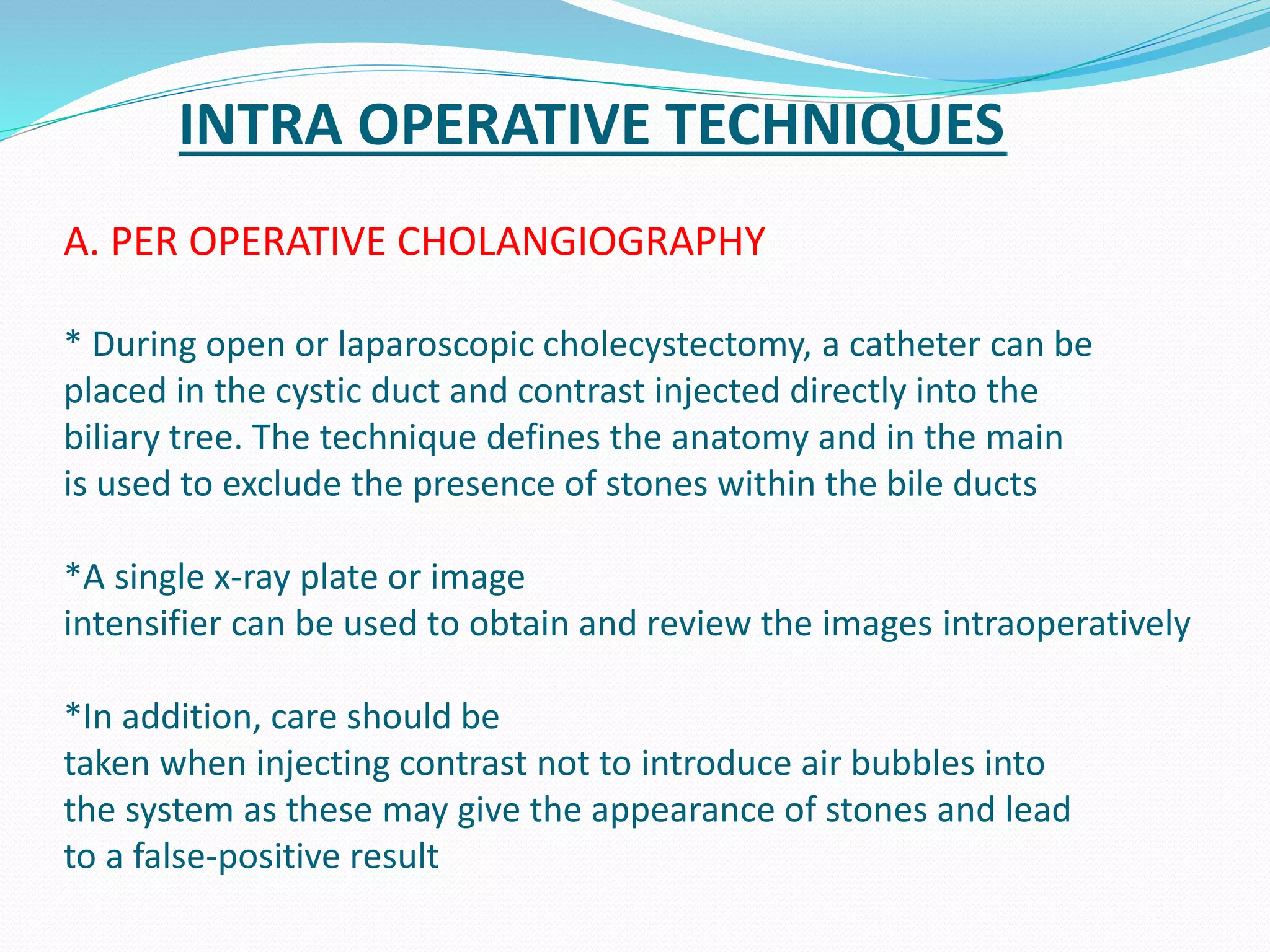 INTRA OPERATIVE TECHNIQUES
A. PER OPERATIVE CHOLANGIOGRAPHY
* During open or laparoscopic cholecystectomy, a catheter can be
placed in the cystic duct and contrast injected directly into the
biliary tree. The technique defines the anatomy and in the main
is used to exclude the presence of stones within the bile ducts
*A single x-ray plate or image
intensifier can be used to obtain and review the images intraoperatively
*In addition, care should be
taken when injecting contrast not to introduce air bubbles into
the system as these may give the appearance of stones and lead
to a false-positive result
 