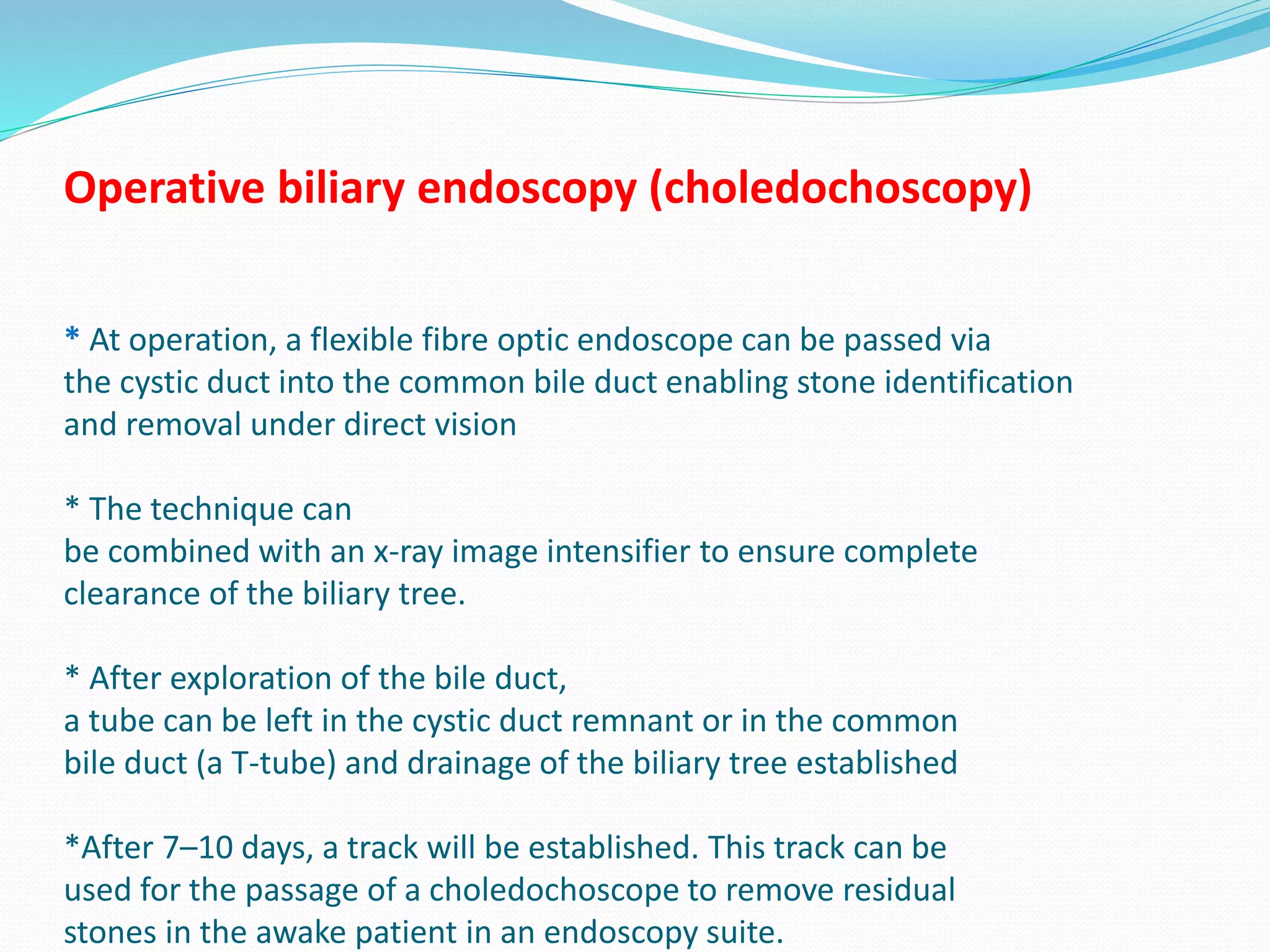 Operative biliary endoscopy (choledochoscopy)
* At operation, a flexible fibre optic endoscope can be passed via
the cystic duct into the common bile duct enabling stone identification
and removal under direct vision
* The technique can
be combined with an x-ray image intensifier to ensure complete
clearance of the biliary tree.
* After exploration of the bile duct,
a tube can be left in the cystic duct remnant or in the common
bile duct (a T-tube) and drainage of the biliary tree established
*After 7–10 days, a track will be established. This track can be
used for the passage of a choledochoscope to remove residual
stones in the awake patient in an endoscopy suite.
 