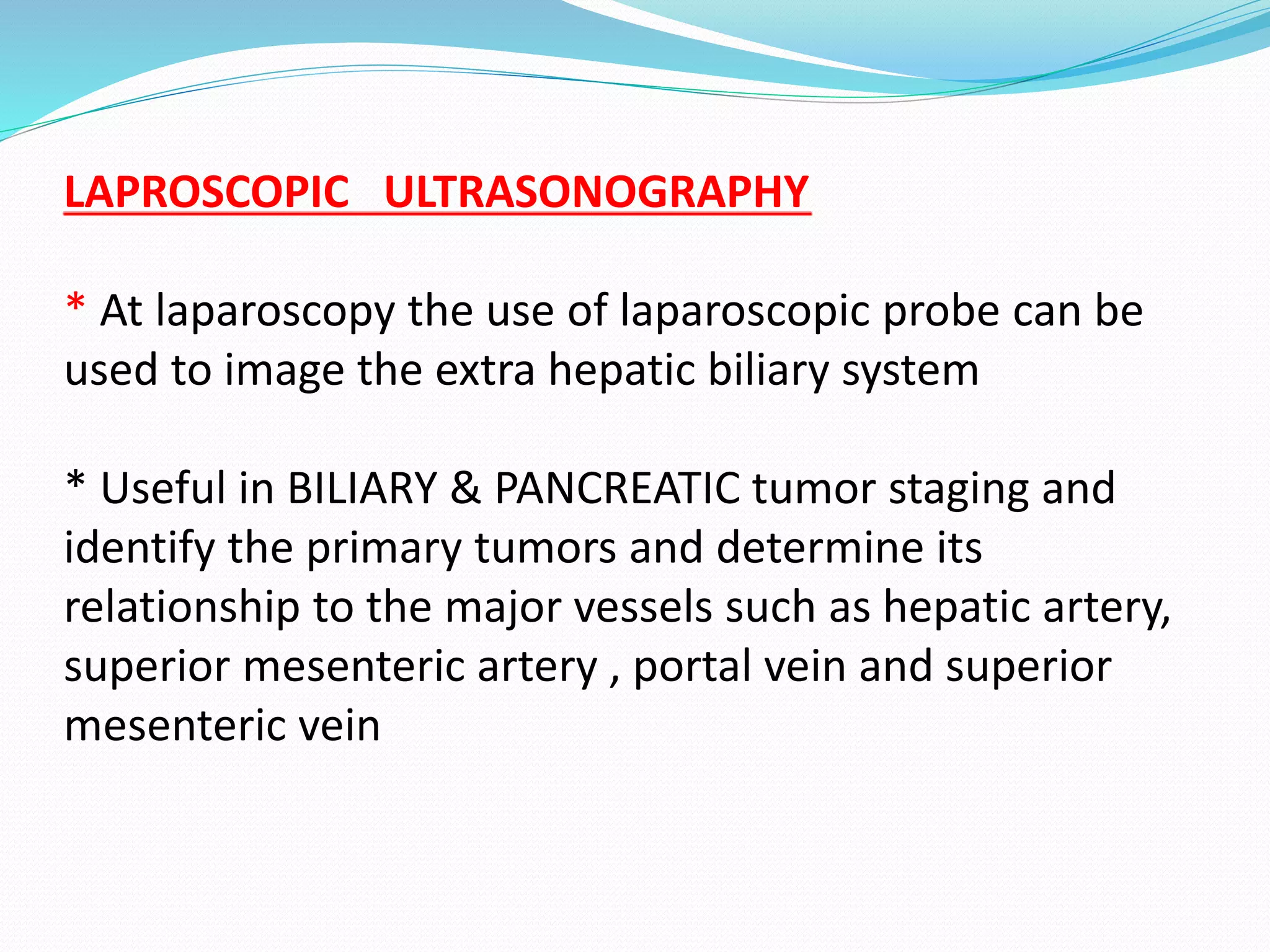 LAPROSCOPIC ULTRASONOGRAPHY
* At laparoscopy the use of laparoscopic probe can be
used to image the extra hepatic biliary system
* Useful in BILIARY & PANCREATIC tumor staging and
identify the primary tumors and determine its
relationship to the major vessels such as hepatic artery,
superior mesenteric artery , portal vein and superior
mesenteric vein
 