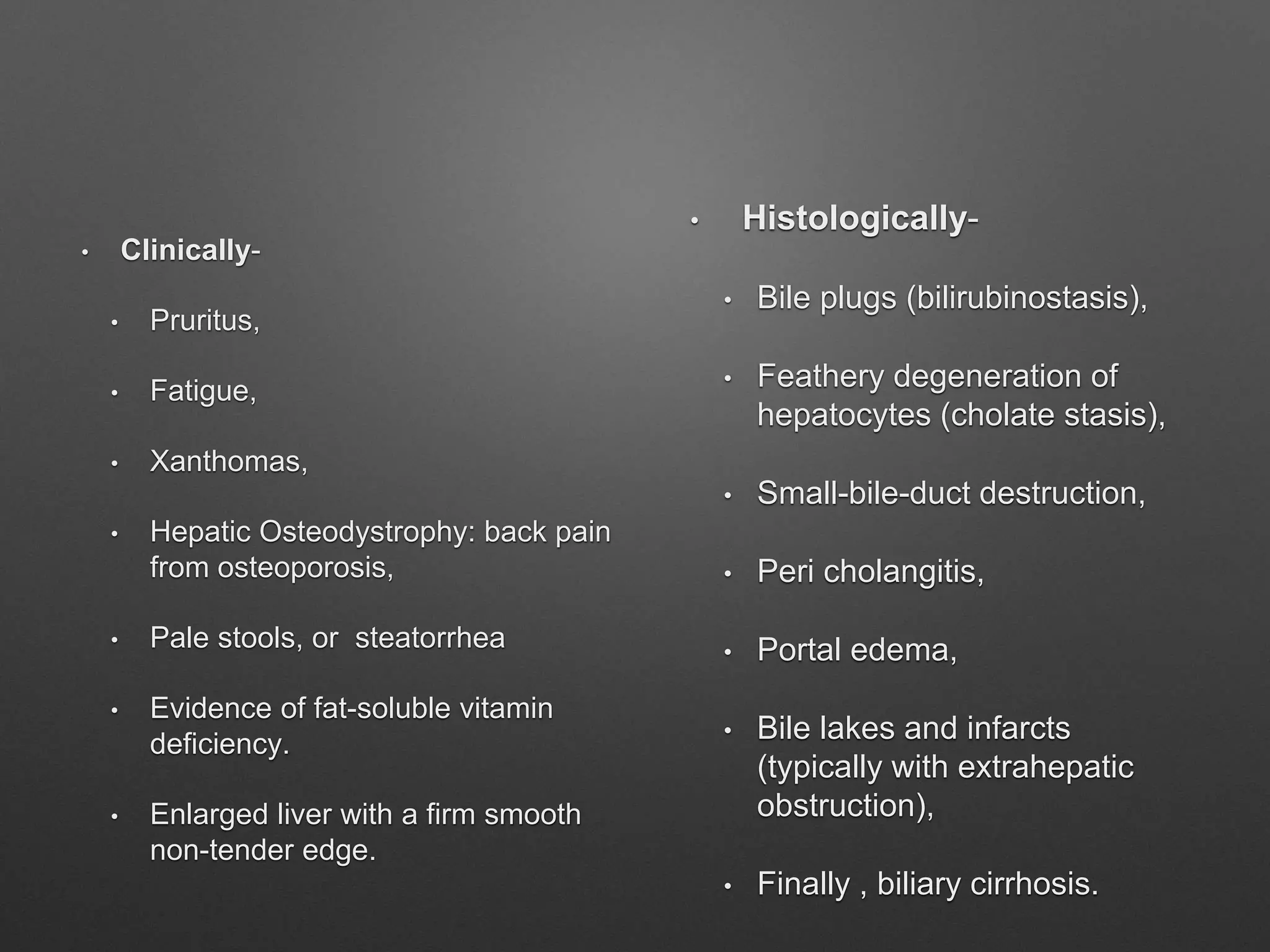 • Clinically-
• Pruritus,
• Fatigue,
• Xanthomas,
• Hepatic Osteodystrophy: back pain
from osteoporosis,
• Pale stools, or steatorrhea
• Evidence of fat-soluble vitamin
deficiency.
• Enlarged liver with a firm smooth
non-tender edge.
• Histologically-
• Bile plugs (bilirubinostasis),
• Feathery degeneration of
hepatocytes (cholate stasis),
• Small-bile-duct destruction,
• Peri cholangitis,
• Portal edema,
• Bile lakes and infarcts
(typically with extrahepatic
obstruction),
• Finally , biliary cirrhosis.
 