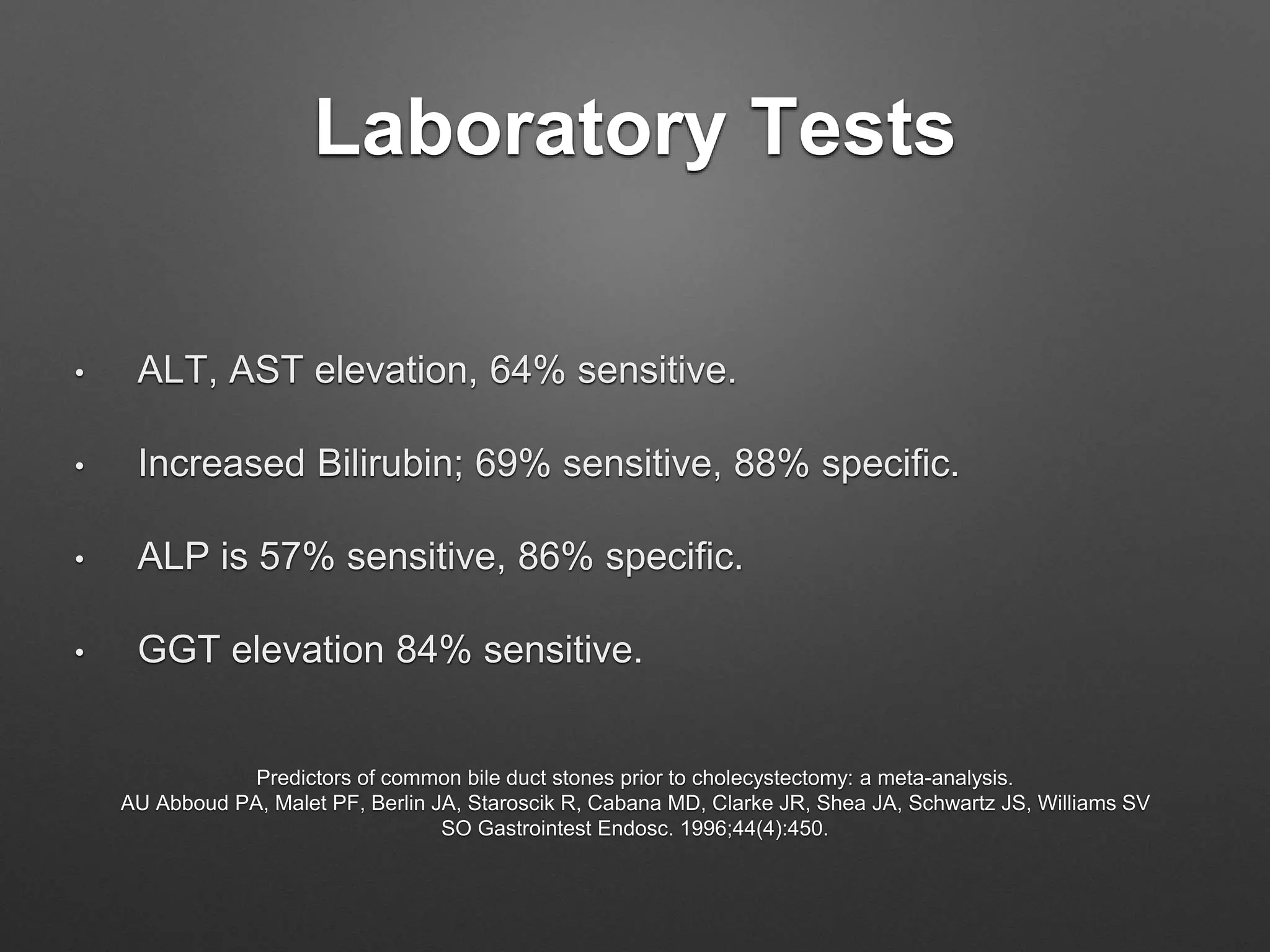 Laboratory Tests
• ALT, AST elevation, 64% sensitive.
• Increased Bilirubin; 69% sensitive, 88% specific.
• ALP is 57% sensitive, 86% specific.
• GGT elevation 84% sensitive.
Predictors of common bile duct stones prior to cholecystectomy: a meta-analysis.
AU Abboud PA, Malet PF, Berlin JA, Staroscik R, Cabana MD, Clarke JR, Shea JA, Schwartz JS, Williams SV
SO Gastrointest Endosc. 1996;44(4):450.
 