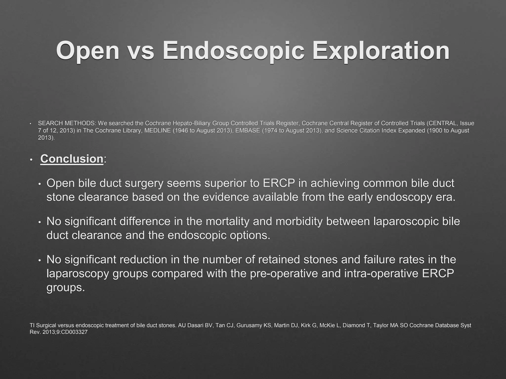 Open vs Endoscopic Exploration
• SEARCH METHODS: We searched the Cochrane Hepato-Biliary Group Controlled Trials Register, Cochrane Central Register of Controlled Trials (CENTRAL, Issue
7 of 12, 2013) in The Cochrane Library, MEDLINE (1946 to August 2013), EMBASE (1974 to August 2013), and Science Citation Index Expanded (1900 to August
2013).
• Conclusion:
• Open bile duct surgery seems superior to ERCP in achieving common bile duct
stone clearance based on the evidence available from the early endoscopy era.
• No significant difference in the mortality and morbidity between laparoscopic bile
duct clearance and the endoscopic options.
• No significant reduction in the number of retained stones and failure rates in the
laparoscopy groups compared with the pre-operative and intra-operative ERCP
groups.
TI Surgical versus endoscopic treatment of bile duct stones. AU Dasari BV, Tan CJ, Gurusamy KS, Martin DJ, Kirk G, McKie L, Diamond T, Taylor MA SO Cochrane Database Syst
Rev. 2013;9:CD003327
 