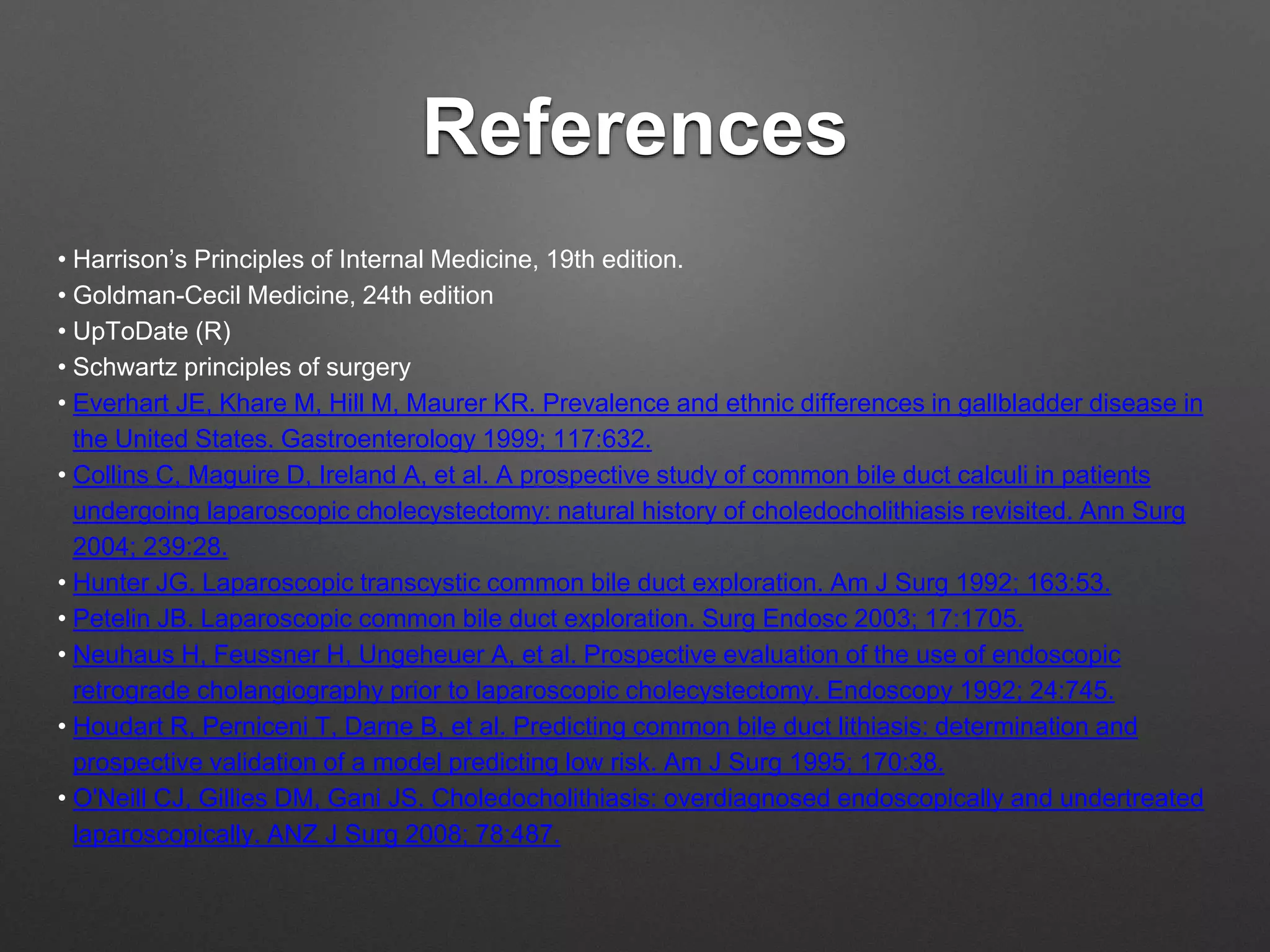 References
• Harrison’s Principles of Internal Medicine, 19th edition.
• Goldman-Cecil Medicine, 24th edition
• UpToDate (R)
• Schwartz principles of surgery
• Everhart JE, Khare M, Hill M, Maurer KR. Prevalence and ethnic differences in gallbladder disease in
the United States. Gastroenterology 1999; 117:632.
• Collins C, Maguire D, Ireland A, et al. A prospective study of common bile duct calculi in patients
undergoing laparoscopic cholecystectomy: natural history of choledocholithiasis revisited. Ann Surg
2004; 239:28.
• Hunter JG. Laparoscopic transcystic common bile duct exploration. Am J Surg 1992; 163:53.
• Petelin JB. Laparoscopic common bile duct exploration. Surg Endosc 2003; 17:1705.
• Neuhaus H, Feussner H, Ungeheuer A, et al. Prospective evaluation of the use of endoscopic
retrograde cholangiography prior to laparoscopic cholecystectomy. Endoscopy 1992; 24:745.
• Houdart R, Perniceni T, Darne B, et al. Predicting common bile duct lithiasis: determination and
prospective validation of a model predicting low risk. Am J Surg 1995; 170:38.
• O'Neill CJ, Gillies DM, Gani JS. Choledocholithiasis: overdiagnosed endoscopically and undertreated
laparoscopically. ANZ J Surg 2008; 78:487.
 