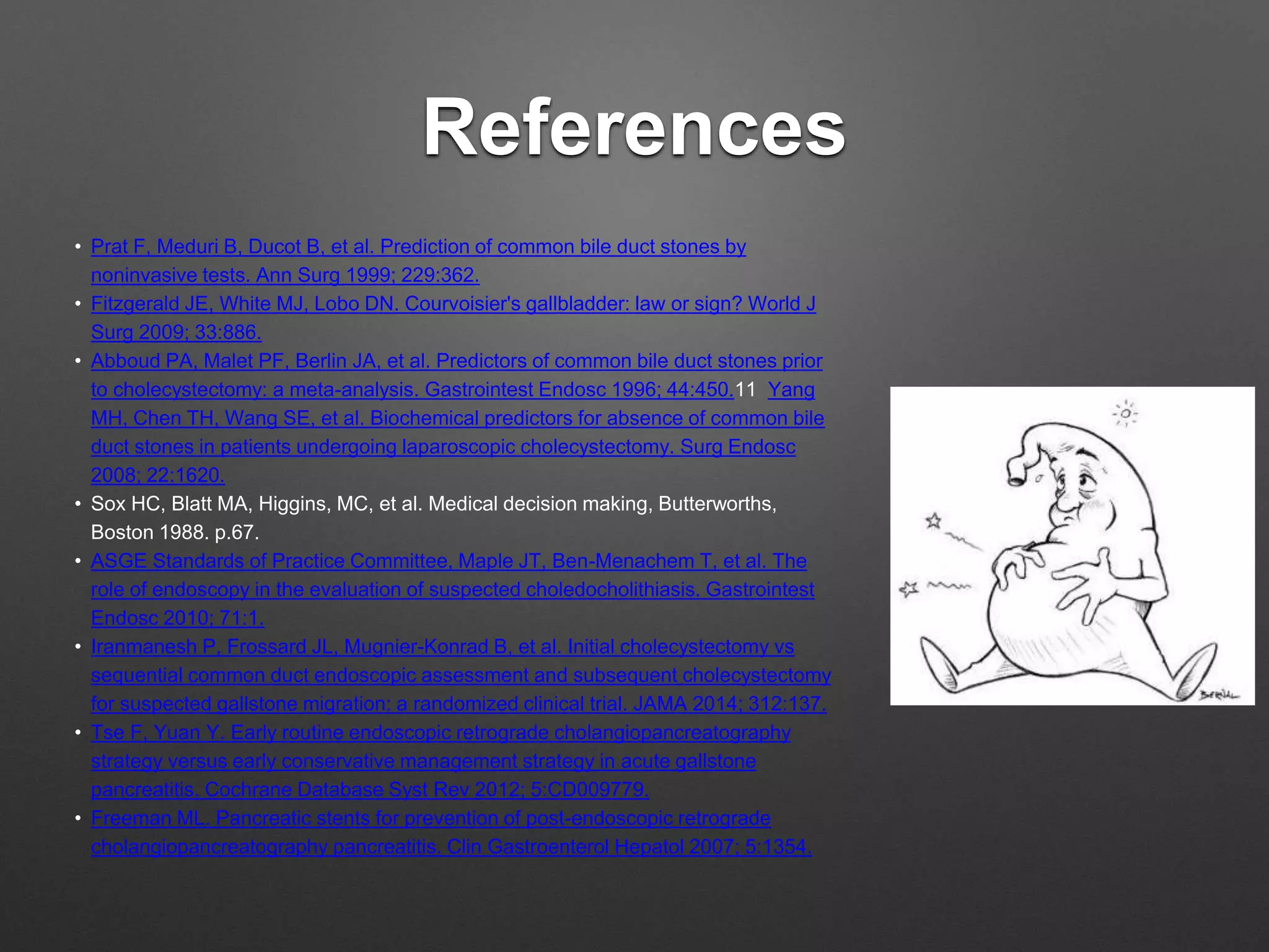 References
• Prat F, Meduri B, Ducot B, et al. Prediction of common bile duct stones by
noninvasive tests. Ann Surg 1999; 229:362.
• Fitzgerald JE, White MJ, Lobo DN. Courvoisier's gallbladder: law or sign? World J
Surg 2009; 33:886.
• Abboud PA, Malet PF, Berlin JA, et al. Predictors of common bile duct stones prior
to cholecystectomy: a meta-analysis. Gastrointest Endosc 1996; 44:450.11 Yang
MH, Chen TH, Wang SE, et al. Biochemical predictors for absence of common bile
duct stones in patients undergoing laparoscopic cholecystectomy. Surg Endosc
2008; 22:1620.
• Sox HC, Blatt MA, Higgins, MC, et al. Medical decision making, Butterworths,
Boston 1988. p.67.
• ASGE Standards of Practice Committee, Maple JT, Ben-Menachem T, et al. The
role of endoscopy in the evaluation of suspected choledocholithiasis. Gastrointest
Endosc 2010; 71:1.
• Iranmanesh P, Frossard JL, Mugnier-Konrad B, et al. Initial cholecystectomy vs
sequential common duct endoscopic assessment and subsequent cholecystectomy
for suspected gallstone migration: a randomized clinical trial. JAMA 2014; 312:137.
• Tse F, Yuan Y. Early routine endoscopic retrograde cholangiopancreatography
strategy versus early conservative management strategy in acute gallstone
pancreatitis. Cochrane Database Syst Rev 2012; 5:CD009779.
• Freeman ML. Pancreatic stents for prevention of post-endoscopic retrograde
cholangiopancreatography pancreatitis. Clin Gastroenterol Hepatol 2007; 5:1354.
 