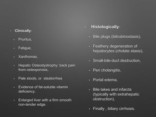 • Clinically-
• Pruritus,
• Fatigue,
• Xanthomas,
• Hepatic Osteodystrophy: back pain
from osteoporosis,
• Pale stools, or steatorrhea
• Evidence of fat-soluble vitamin
deficiency.
• Enlarged liver with a firm smooth
non-tender edge.
• Histologically-
• Bile plugs (bilirubinostasis),
• Feathery degeneration of
hepatocytes (cholate stasis),
• Small-bile-duct destruction,
• Peri cholangitis,
• Portal edema,
• Bile lakes and infarcts
(typically with extrahepatic
obstruction),
• Finally , biliary cirrhosis.
 