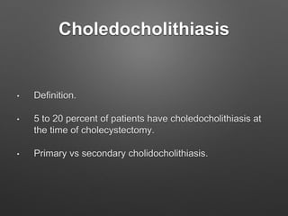Choledocholithiasis
• Definition.
• 5 to 20 percent of patients have choledocholithiasis at
the time of cholecystectomy.
• Primary vs secondary cholidocholithiasis.
 