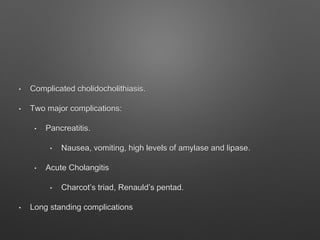 • Complicated cholidocholithiasis.
• Two major complications:
• Pancreatitis.
• Nausea, vomiting, high levels of amylase and lipase.
• Acute Cholangitis
• Charcot’s triad, Renauld’s pentad.
• Long standing complications
 