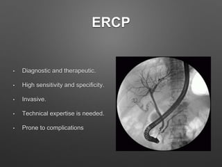 ERCP
• Diagnostic and therapeutic.
• High sensitivity and specificity.
• Invasive.
• Technical expertise is needed.
• Prone to complications
 