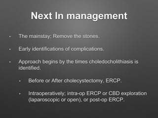 Next In management
• The mainstay; Remove the stones.
• Early identifications of complications.
• Approach begins by the times choledocholithiasis is
identified.
• Before or After cholecystectomy, ERCP.
• Intraoperatively; intra-op ERCP or CBD exploration
(laparoscopic or open), or post-op ERCP.
 