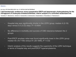 • Hospital stay was significantly shorter in the LERV group; median 4 (2-19)
days versus 5.5 (3-22) days, P = 0.0004
• No difference in morbidity and success of CBD clearance between the 2
groups
• Post-ERCP amylase value was found significantly lower in the LERV group:
median 65 (16-1159) versus 91 (30-1846), P = 0.02
• Interim analysis of the results suggests the superiority of the LERV technique
in terms of hospital stay and post-ERCP hyperamylasemia.
 