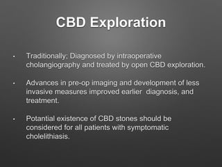 CBD Exploration
• Traditionally; Diagnosed by intraoperative
cholangiography and treated by open CBD exploration.
• Advances in pre-op imaging and development of less
invasive measures improved earlier diagnosis, and
treatment.
• Potantial existence of CBD stones should be
considered for all patients with symptomatic
cholelithiasis.
 
