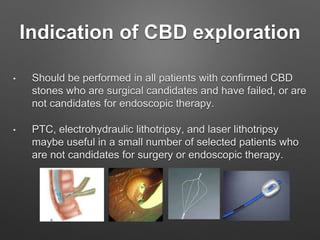Indication of CBD exploration
• Should be performed in all patients with confirmed CBD
stones who are surgical candidates and have failed, or are
not candidates for endoscopic therapy.
• PTC, electrohydraulic lithotripsy, and laser lithotripsy
maybe useful in a small number of selected patients who
are not candidates for surgery or endoscopic therapy.
 