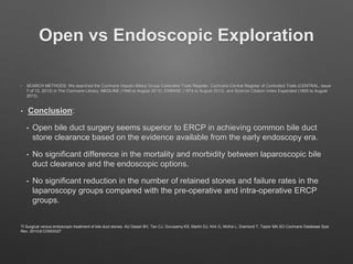 Open vs Endoscopic Exploration
• SEARCH METHODS: We searched the Cochrane Hepato-Biliary Group Controlled Trials Register, Cochrane Central Register of Controlled Trials (CENTRAL, Issue
7 of 12, 2013) in The Cochrane Library, MEDLINE (1946 to August 2013), EMBASE (1974 to August 2013), and Science Citation Index Expanded (1900 to August
2013).
• Conclusion:
• Open bile duct surgery seems superior to ERCP in achieving common bile duct
stone clearance based on the evidence available from the early endoscopy era.
• No significant difference in the mortality and morbidity between laparoscopic bile
duct clearance and the endoscopic options.
• No significant reduction in the number of retained stones and failure rates in the
laparoscopy groups compared with the pre-operative and intra-operative ERCP
groups.
TI Surgical versus endoscopic treatment of bile duct stones. AU Dasari BV, Tan CJ, Gurusamy KS, Martin DJ, Kirk G, McKie L, Diamond T, Taylor MA SO Cochrane Database Syst
Rev. 2013;9:CD003327
 