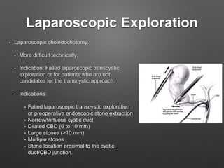 Laparoscopic Exploration
• Laparoscopic choledochotomy:
• More difficult technically.
• Indication: Failed laparoscopic transcystic
exploration or for patients who are not
candidates for the transcystic approach.
• Indications:
• Failed laparoscopic transcystic exploration
or preoperative endoscopic stone extraction
• Narrow/tortuous cystic duct
• Dilated CBD (6 to 10 mm)
• Large stones (>10 mm)
• Multiple stones
• Stone location proximal to the cystic
duct/CBD junction.
 